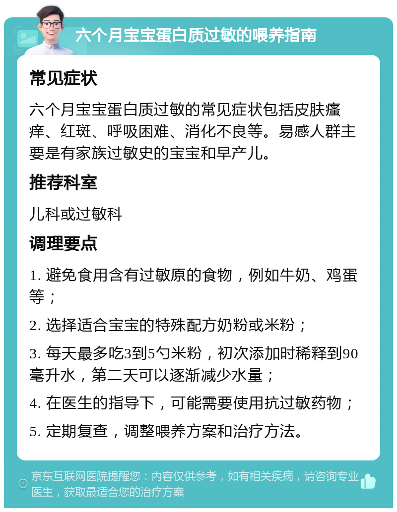 六个月宝宝蛋白质过敏的喂养指南 常见症状 六个月宝宝蛋白质过敏的常见症状包括皮肤瘙痒、红斑、呼吸困难、消化不良等。易感人群主要是有家族过敏史的宝宝和早产儿。 推荐科室 儿科或过敏科 调理要点 1. 避免食用含有过敏原的食物，例如牛奶、鸡蛋等； 2. 选择适合宝宝的特殊配方奶粉或米粉； 3. 每天最多吃3到5勺米粉，初次添加时稀释到90毫升水，第二天可以逐渐减少水量； 4. 在医生的指导下，可能需要使用抗过敏药物； 5. 定期复查，调整喂养方案和治疗方法。