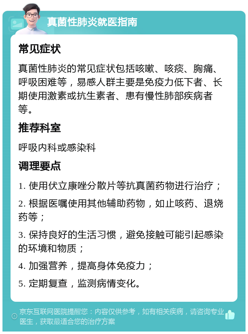 真菌性肺炎就医指南 常见症状 真菌性肺炎的常见症状包括咳嗽、咳痰、胸痛、呼吸困难等，易感人群主要是免疫力低下者、长期使用激素或抗生素者、患有慢性肺部疾病者等。 推荐科室 呼吸内科或感染科 调理要点 1. 使用伏立康唑分散片等抗真菌药物进行治疗； 2. 根据医嘱使用其他辅助药物，如止咳药、退烧药等； 3. 保持良好的生活习惯，避免接触可能引起感染的环境和物质； 4. 加强营养，提高身体免疫力； 5. 定期复查，监测病情变化。