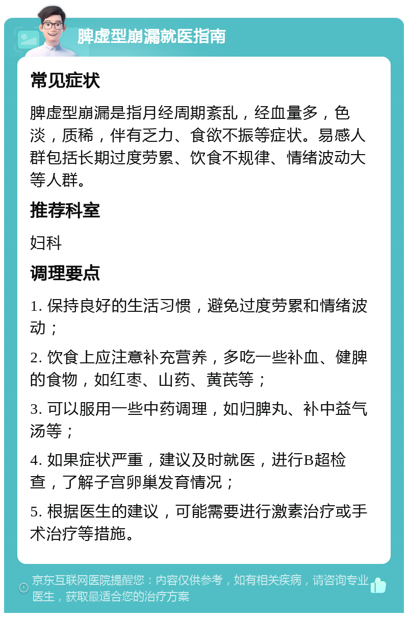 脾虚型崩漏就医指南 常见症状 脾虚型崩漏是指月经周期紊乱，经血量多，色淡，质稀，伴有乏力、食欲不振等症状。易感人群包括长期过度劳累、饮食不规律、情绪波动大等人群。 推荐科室 妇科 调理要点 1. 保持良好的生活习惯，避免过度劳累和情绪波动； 2. 饮食上应注意补充营养，多吃一些补血、健脾的食物，如红枣、山药、黄芪等； 3. 可以服用一些中药调理，如归脾丸、补中益气汤等； 4. 如果症状严重，建议及时就医，进行B超检查，了解子宫卵巢发育情况； 5. 根据医生的建议，可能需要进行激素治疗或手术治疗等措施。