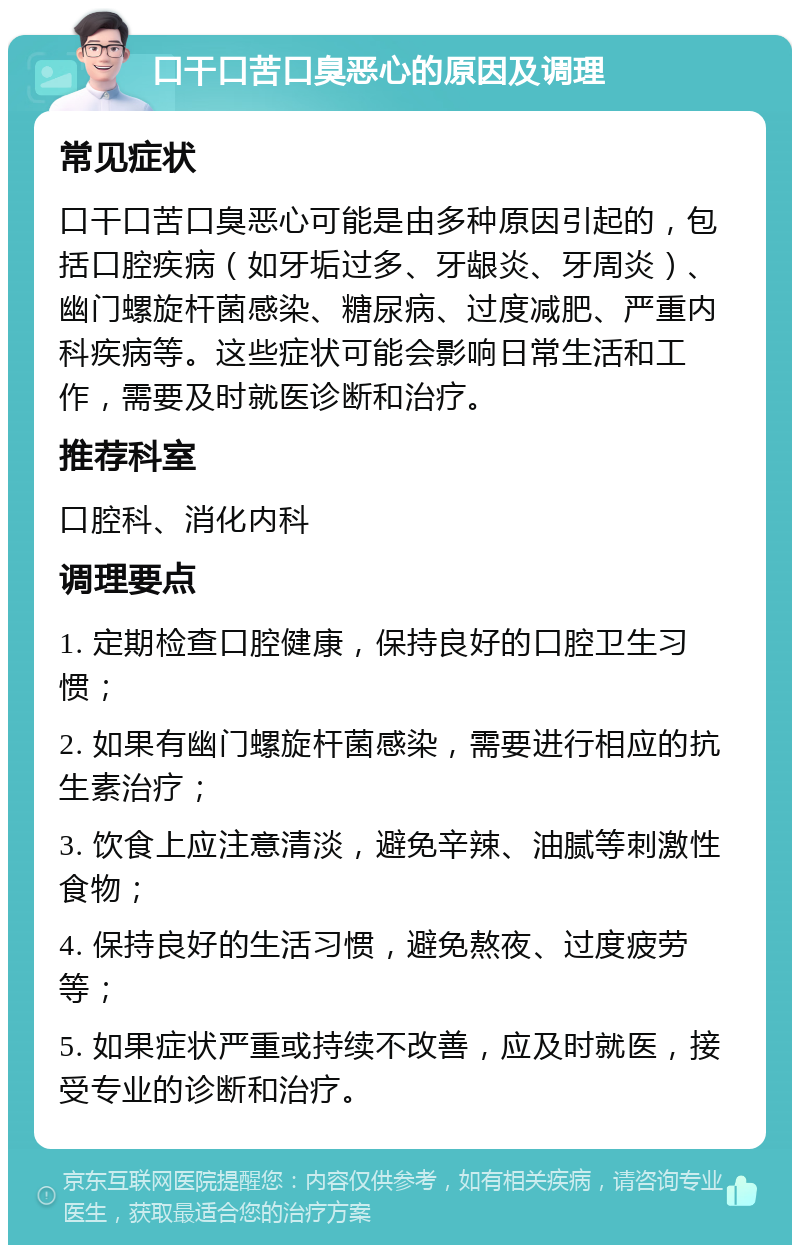 口干口苦口臭恶心的原因及调理 常见症状 口干口苦口臭恶心可能是由多种原因引起的，包括口腔疾病（如牙垢过多、牙龈炎、牙周炎）、幽门螺旋杆菌感染、糖尿病、过度减肥、严重内科疾病等。这些症状可能会影响日常生活和工作，需要及时就医诊断和治疗。 推荐科室 口腔科、消化内科 调理要点 1. 定期检查口腔健康，保持良好的口腔卫生习惯； 2. 如果有幽门螺旋杆菌感染，需要进行相应的抗生素治疗； 3. 饮食上应注意清淡，避免辛辣、油腻等刺激性食物； 4. 保持良好的生活习惯，避免熬夜、过度疲劳等； 5. 如果症状严重或持续不改善，应及时就医，接受专业的诊断和治疗。