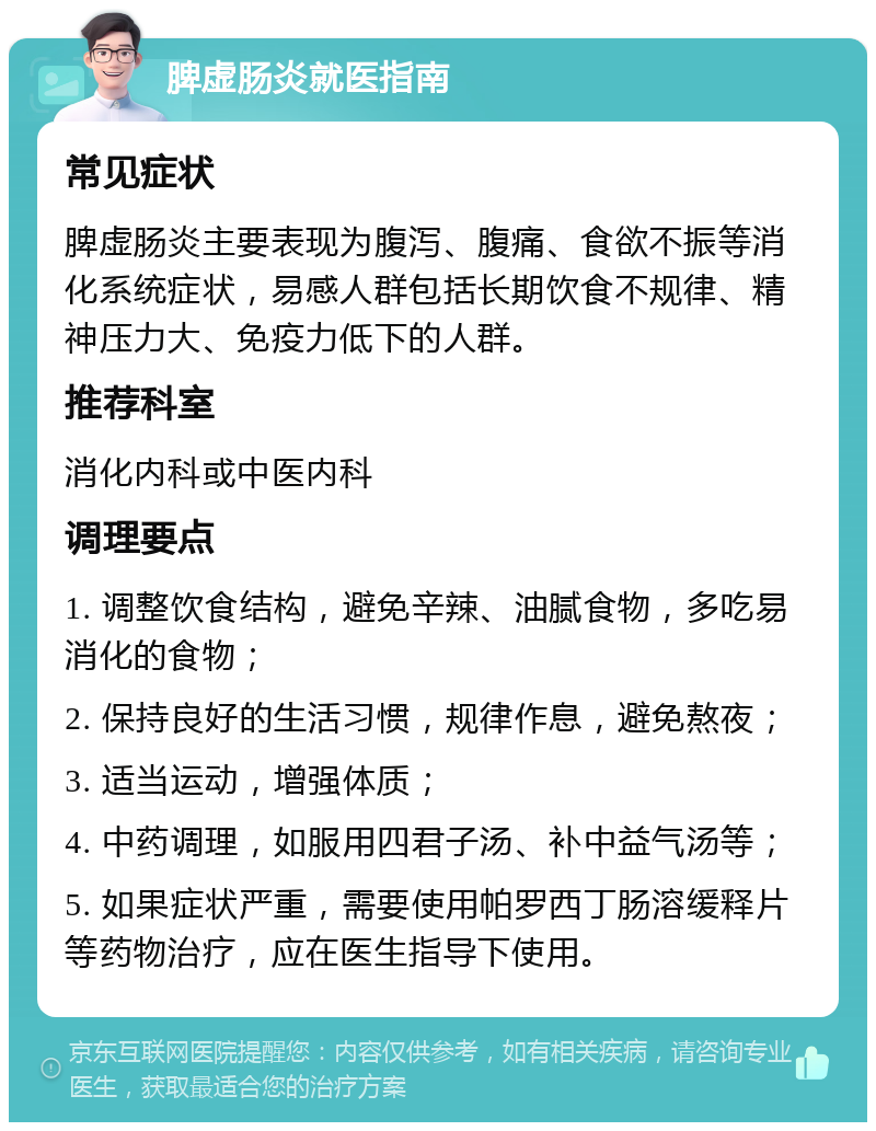 脾虚肠炎就医指南 常见症状 脾虚肠炎主要表现为腹泻、腹痛、食欲不振等消化系统症状，易感人群包括长期饮食不规律、精神压力大、免疫力低下的人群。 推荐科室 消化内科或中医内科 调理要点 1. 调整饮食结构，避免辛辣、油腻食物，多吃易消化的食物； 2. 保持良好的生活习惯，规律作息，避免熬夜； 3. 适当运动，增强体质； 4. 中药调理，如服用四君子汤、补中益气汤等； 5. 如果症状严重，需要使用帕罗西丁肠溶缓释片等药物治疗，应在医生指导下使用。