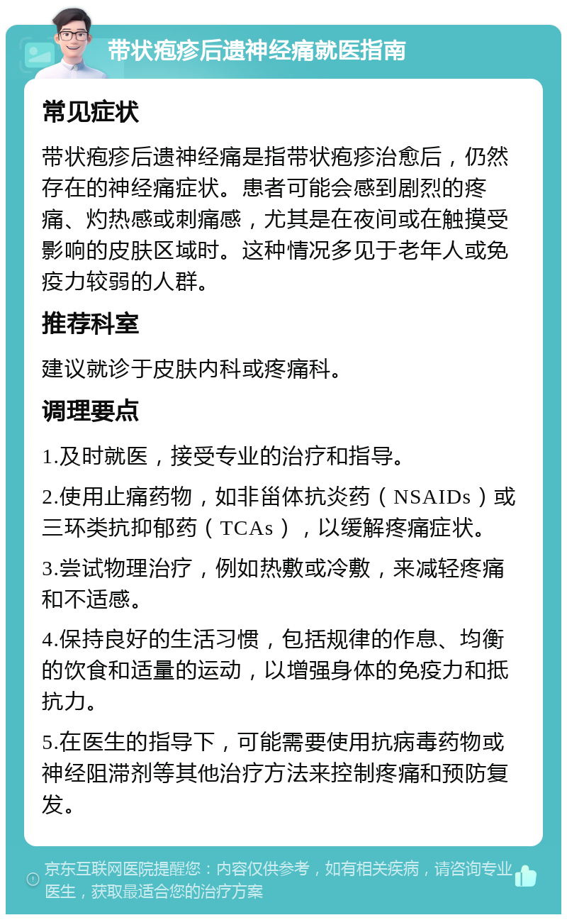 带状疱疹后遗神经痛就医指南 常见症状 带状疱疹后遗神经痛是指带状疱疹治愈后，仍然存在的神经痛症状。患者可能会感到剧烈的疼痛、灼热感或刺痛感，尤其是在夜间或在触摸受影响的皮肤区域时。这种情况多见于老年人或免疫力较弱的人群。 推荐科室 建议就诊于皮肤内科或疼痛科。 调理要点 1.及时就医，接受专业的治疗和指导。 2.使用止痛药物，如非甾体抗炎药（NSAIDs）或三环类抗抑郁药（TCAs），以缓解疼痛症状。 3.尝试物理治疗，例如热敷或冷敷，来减轻疼痛和不适感。 4.保持良好的生活习惯，包括规律的作息、均衡的饮食和适量的运动，以增强身体的免疫力和抵抗力。 5.在医生的指导下，可能需要使用抗病毒药物或神经阻滞剂等其他治疗方法来控制疼痛和预防复发。