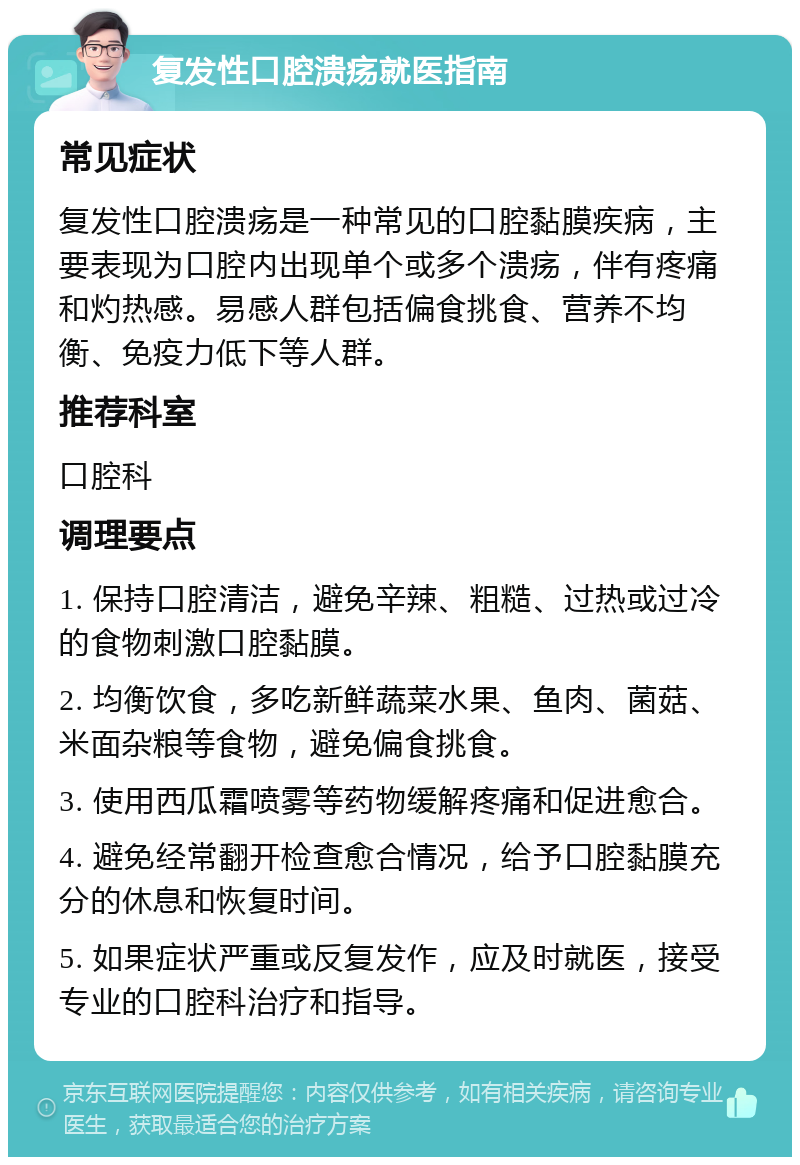 复发性口腔溃疡就医指南 常见症状 复发性口腔溃疡是一种常见的口腔黏膜疾病，主要表现为口腔内出现单个或多个溃疡，伴有疼痛和灼热感。易感人群包括偏食挑食、营养不均衡、免疫力低下等人群。 推荐科室 口腔科 调理要点 1. 保持口腔清洁，避免辛辣、粗糙、过热或过冷的食物刺激口腔黏膜。 2. 均衡饮食，多吃新鲜蔬菜水果、鱼肉、菌菇、米面杂粮等食物，避免偏食挑食。 3. 使用西瓜霜喷雾等药物缓解疼痛和促进愈合。 4. 避免经常翻开检查愈合情况，给予口腔黏膜充分的休息和恢复时间。 5. 如果症状严重或反复发作，应及时就医，接受专业的口腔科治疗和指导。