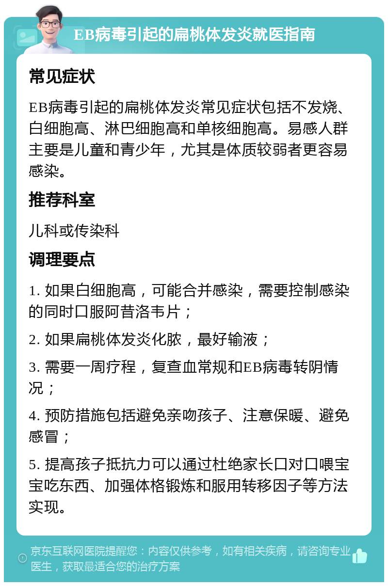 EB病毒引起的扁桃体发炎就医指南 常见症状 EB病毒引起的扁桃体发炎常见症状包括不发烧、白细胞高、淋巴细胞高和单核细胞高。易感人群主要是儿童和青少年，尤其是体质较弱者更容易感染。 推荐科室 儿科或传染科 调理要点 1. 如果白细胞高，可能合并感染，需要控制感染的同时口服阿昔洛韦片； 2. 如果扁桃体发炎化脓，最好输液； 3. 需要一周疗程，复查血常规和EB病毒转阴情况； 4. 预防措施包括避免亲吻孩子、注意保暖、避免感冒； 5. 提高孩子抵抗力可以通过杜绝家长口对口喂宝宝吃东西、加强体格锻炼和服用转移因子等方法实现。