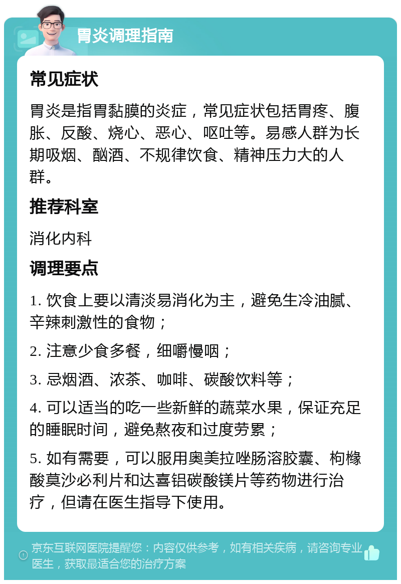 胃炎调理指南 常见症状 胃炎是指胃黏膜的炎症，常见症状包括胃疼、腹胀、反酸、烧心、恶心、呕吐等。易感人群为长期吸烟、酗酒、不规律饮食、精神压力大的人群。 推荐科室 消化内科 调理要点 1. 饮食上要以清淡易消化为主，避免生冷油腻、辛辣刺激性的食物； 2. 注意少食多餐，细嚼慢咽； 3. 忌烟酒、浓茶、咖啡、碳酸饮料等； 4. 可以适当的吃一些新鲜的蔬菜水果，保证充足的睡眠时间，避免熬夜和过度劳累； 5. 如有需要，可以服用奥美拉唑肠溶胶囊、枸橼酸莫沙必利片和达喜铝碳酸镁片等药物进行治疗，但请在医生指导下使用。