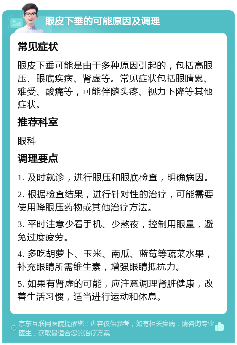 眼皮下垂的可能原因及调理 常见症状 眼皮下垂可能是由于多种原因引起的，包括高眼压、眼底疾病、肾虚等。常见症状包括眼睛累、难受、酸痛等，可能伴随头疼、视力下降等其他症状。 推荐科室 眼科 调理要点 1. 及时就诊，进行眼压和眼底检查，明确病因。 2. 根据检查结果，进行针对性的治疗，可能需要使用降眼压药物或其他治疗方法。 3. 平时注意少看手机、少熬夜，控制用眼量，避免过度疲劳。 4. 多吃胡萝卜、玉米、南瓜、蓝莓等蔬菜水果，补充眼睛所需维生素，增强眼睛抵抗力。 5. 如果有肾虚的可能，应注意调理肾脏健康，改善生活习惯，适当进行运动和休息。