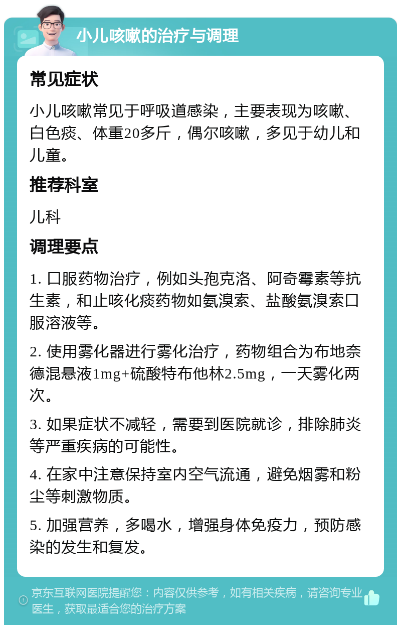 小儿咳嗽的治疗与调理 常见症状 小儿咳嗽常见于呼吸道感染，主要表现为咳嗽、白色痰、体重20多斤，偶尔咳嗽，多见于幼儿和儿童。 推荐科室 儿科 调理要点 1. 口服药物治疗，例如头孢克洛、阿奇霉素等抗生素，和止咳化痰药物如氨溴索、盐酸氨溴索口服溶液等。 2. 使用雾化器进行雾化治疗，药物组合为布地奈德混悬液1mg+硫酸特布他林2.5mg，一天雾化两次。 3. 如果症状不减轻，需要到医院就诊，排除肺炎等严重疾病的可能性。 4. 在家中注意保持室内空气流通，避免烟雾和粉尘等刺激物质。 5. 加强营养，多喝水，增强身体免疫力，预防感染的发生和复发。