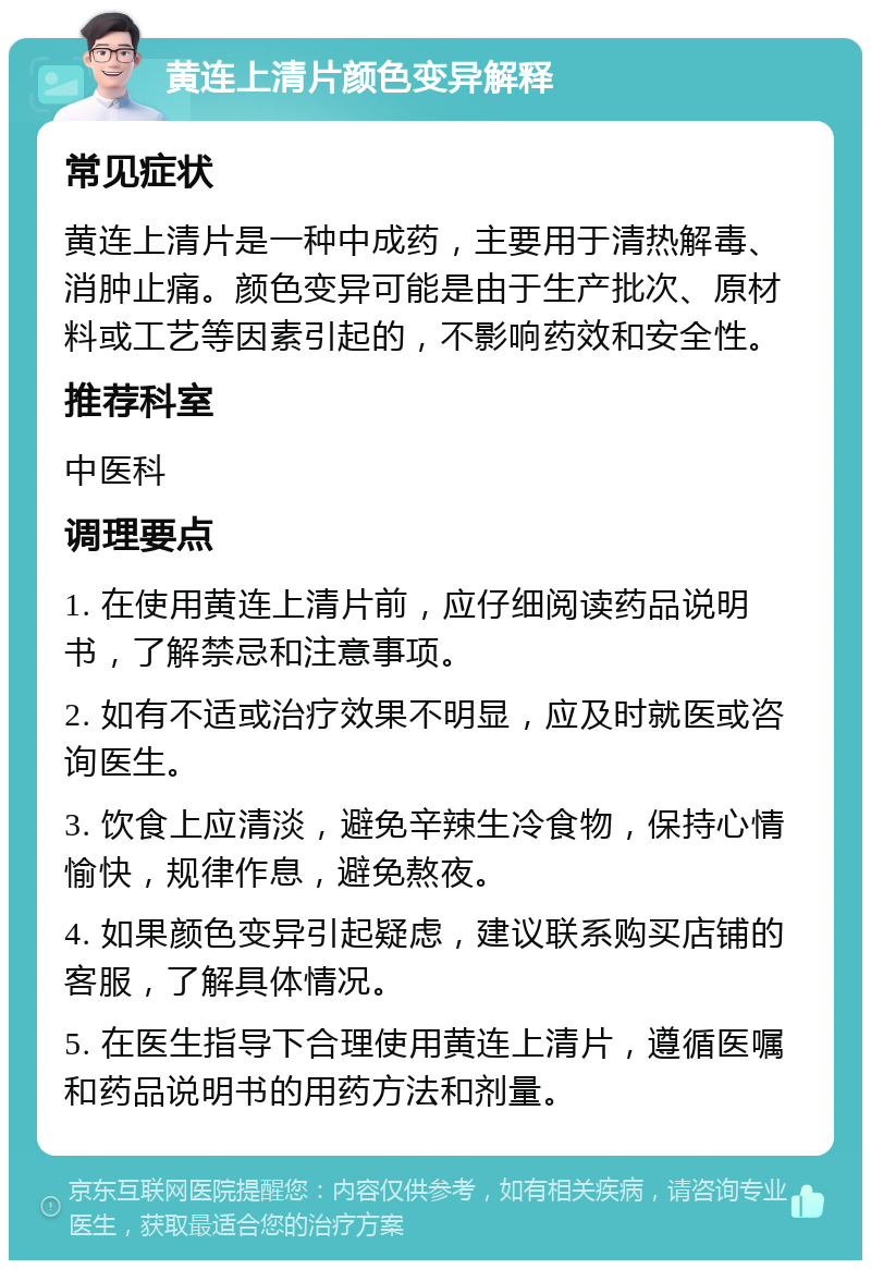 黄连上清片颜色变异解释 常见症状 黄连上清片是一种中成药，主要用于清热解毒、消肿止痛。颜色变异可能是由于生产批次、原材料或工艺等因素引起的，不影响药效和安全性。 推荐科室 中医科 调理要点 1. 在使用黄连上清片前，应仔细阅读药品说明书，了解禁忌和注意事项。 2. 如有不适或治疗效果不明显，应及时就医或咨询医生。 3. 饮食上应清淡，避免辛辣生冷食物，保持心情愉快，规律作息，避免熬夜。 4. 如果颜色变异引起疑虑，建议联系购买店铺的客服，了解具体情况。 5. 在医生指导下合理使用黄连上清片，遵循医嘱和药品说明书的用药方法和剂量。