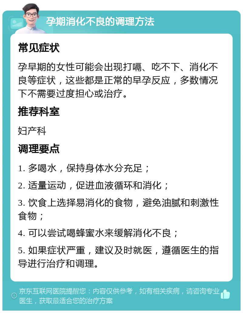 孕期消化不良的调理方法 常见症状 孕早期的女性可能会出现打嗝、吃不下、消化不良等症状，这些都是正常的早孕反应，多数情况下不需要过度担心或治疗。 推荐科室 妇产科 调理要点 1. 多喝水，保持身体水分充足； 2. 适量运动，促进血液循环和消化； 3. 饮食上选择易消化的食物，避免油腻和刺激性食物； 4. 可以尝试喝蜂蜜水来缓解消化不良； 5. 如果症状严重，建议及时就医，遵循医生的指导进行治疗和调理。