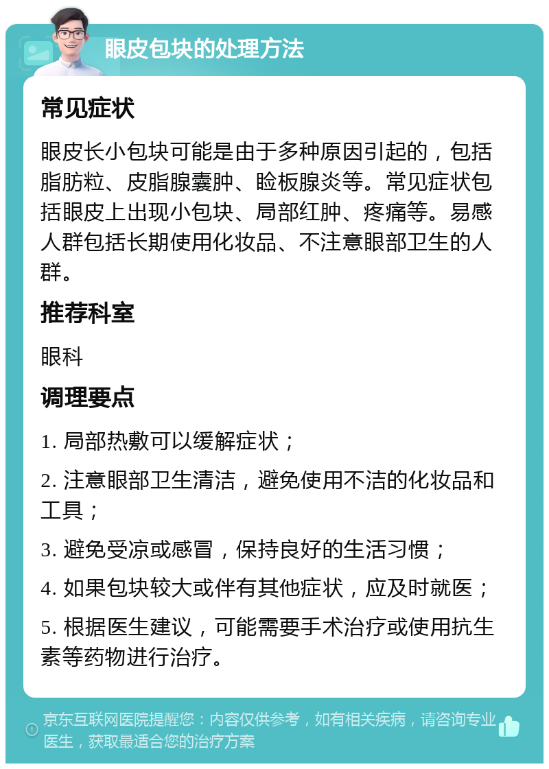 眼皮包块的处理方法 常见症状 眼皮长小包块可能是由于多种原因引起的，包括脂肪粒、皮脂腺囊肿、睑板腺炎等。常见症状包括眼皮上出现小包块、局部红肿、疼痛等。易感人群包括长期使用化妆品、不注意眼部卫生的人群。 推荐科室 眼科 调理要点 1. 局部热敷可以缓解症状； 2. 注意眼部卫生清洁，避免使用不洁的化妆品和工具； 3. 避免受凉或感冒，保持良好的生活习惯； 4. 如果包块较大或伴有其他症状，应及时就医； 5. 根据医生建议，可能需要手术治疗或使用抗生素等药物进行治疗。