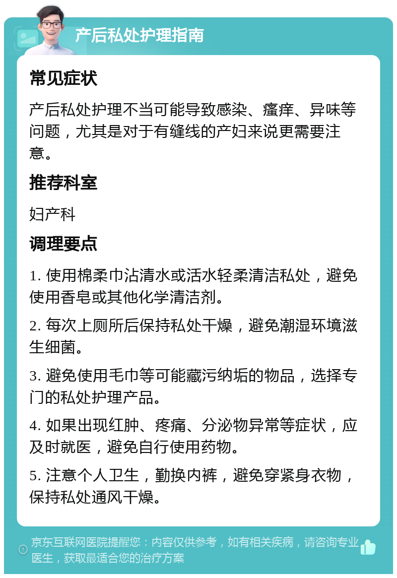 产后私处护理指南 常见症状 产后私处护理不当可能导致感染、瘙痒、异味等问题，尤其是对于有缝线的产妇来说更需要注意。 推荐科室 妇产科 调理要点 1. 使用棉柔巾沾清水或活水轻柔清洁私处，避免使用香皂或其他化学清洁剂。 2. 每次上厕所后保持私处干燥，避免潮湿环境滋生细菌。 3. 避免使用毛巾等可能藏污纳垢的物品，选择专门的私处护理产品。 4. 如果出现红肿、疼痛、分泌物异常等症状，应及时就医，避免自行使用药物。 5. 注意个人卫生，勤换内裤，避免穿紧身衣物，保持私处通风干燥。