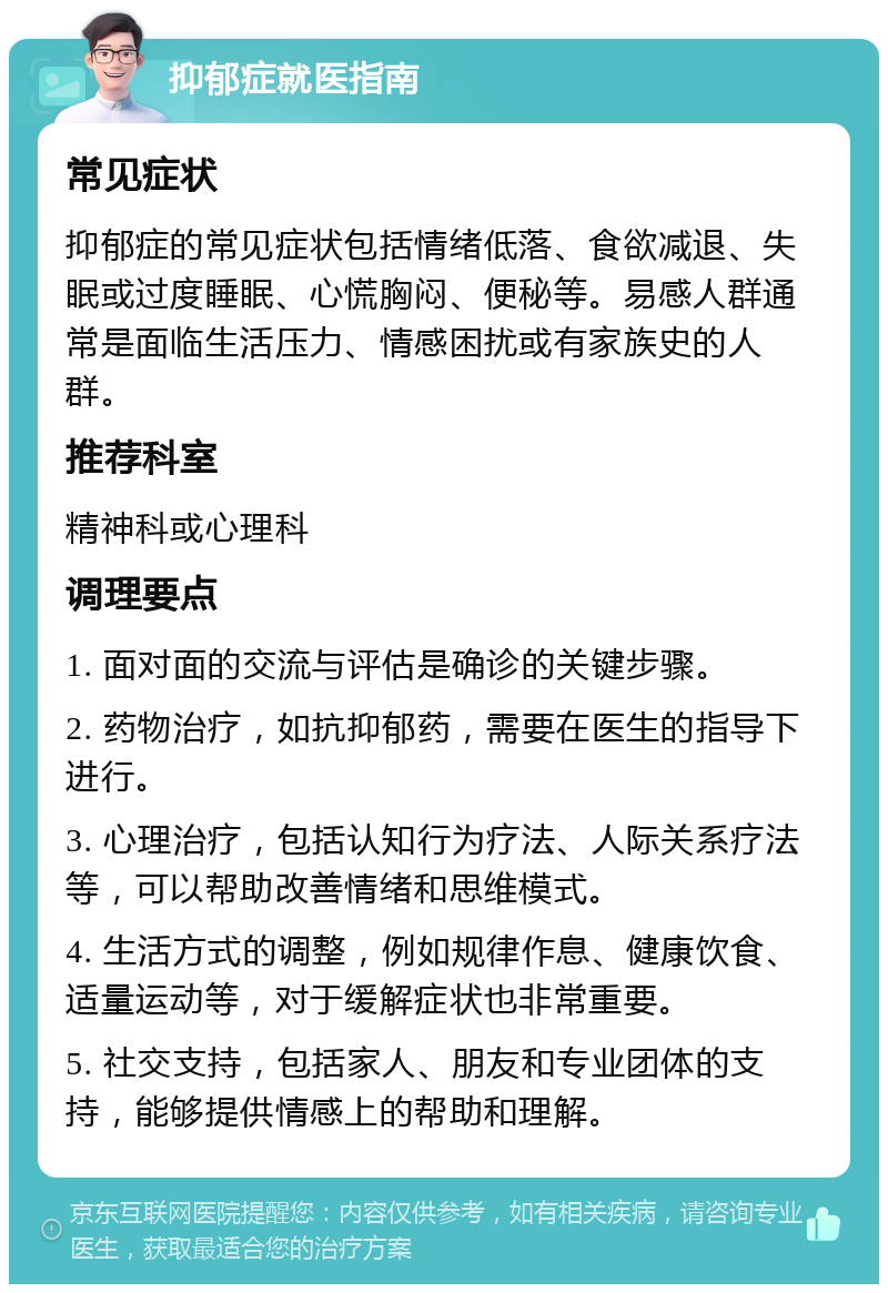 抑郁症就医指南 常见症状 抑郁症的常见症状包括情绪低落、食欲减退、失眠或过度睡眠、心慌胸闷、便秘等。易感人群通常是面临生活压力、情感困扰或有家族史的人群。 推荐科室 精神科或心理科 调理要点 1. 面对面的交流与评估是确诊的关键步骤。 2. 药物治疗，如抗抑郁药，需要在医生的指导下进行。 3. 心理治疗，包括认知行为疗法、人际关系疗法等，可以帮助改善情绪和思维模式。 4. 生活方式的调整，例如规律作息、健康饮食、适量运动等，对于缓解症状也非常重要。 5. 社交支持，包括家人、朋友和专业团体的支持，能够提供情感上的帮助和理解。