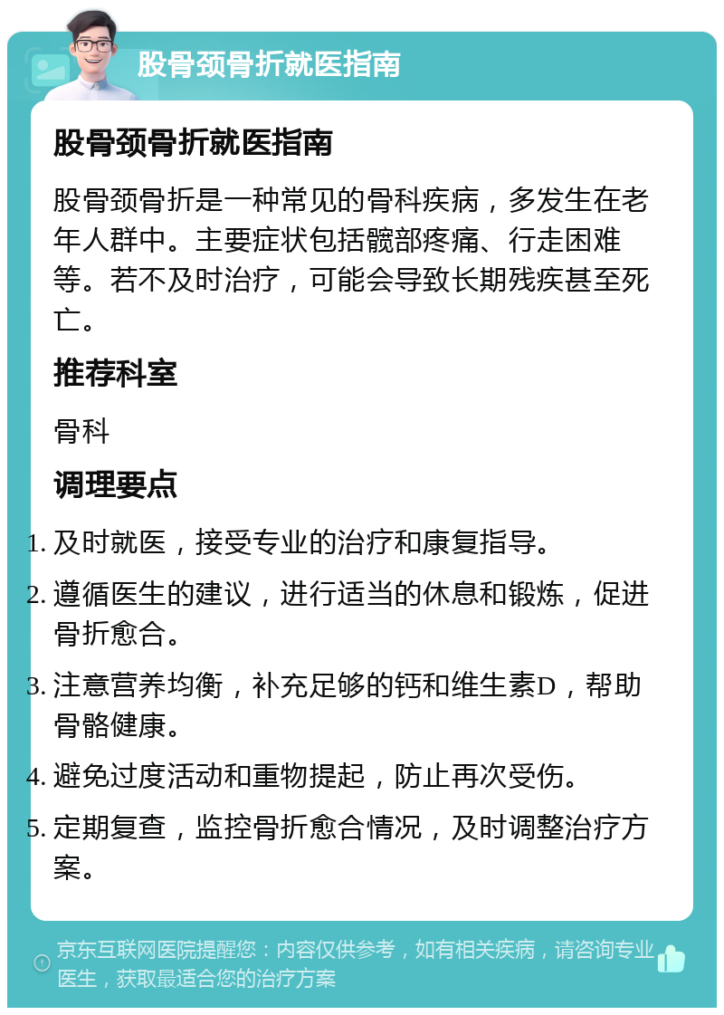 股骨颈骨折就医指南 股骨颈骨折就医指南 股骨颈骨折是一种常见的骨科疾病，多发生在老年人群中。主要症状包括髋部疼痛、行走困难等。若不及时治疗，可能会导致长期残疾甚至死亡。 推荐科室 骨科 调理要点 及时就医，接受专业的治疗和康复指导。 遵循医生的建议，进行适当的休息和锻炼，促进骨折愈合。 注意营养均衡，补充足够的钙和维生素D，帮助骨骼健康。 避免过度活动和重物提起，防止再次受伤。 定期复查，监控骨折愈合情况，及时调整治疗方案。