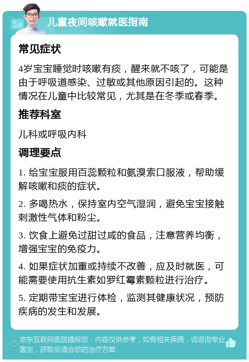 儿童夜间咳嗽就医指南 常见症状 4岁宝宝睡觉时咳嗽有痰，醒来就不咳了，可能是由于呼吸道感染、过敏或其他原因引起的。这种情况在儿童中比较常见，尤其是在冬季或春季。 推荐科室 儿科或呼吸内科 调理要点 1. 给宝宝服用百蕊颗粒和氨溴索口服液，帮助缓解咳嗽和痰的症状。 2. 多喝热水，保持室内空气湿润，避免宝宝接触刺激性气体和粉尘。 3. 饮食上避免过甜过咸的食品，注意营养均衡，增强宝宝的免疫力。 4. 如果症状加重或持续不改善，应及时就医，可能需要使用抗生素如罗红霉素颗粒进行治疗。 5. 定期带宝宝进行体检，监测其健康状况，预防疾病的发生和发展。