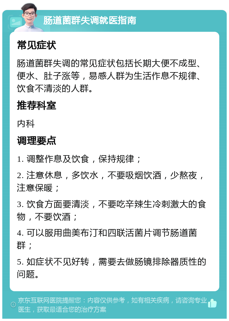 肠道菌群失调就医指南 常见症状 肠道菌群失调的常见症状包括长期大便不成型、便水、肚子涨等，易感人群为生活作息不规律、饮食不清淡的人群。 推荐科室 内科 调理要点 1. 调整作息及饮食，保持规律； 2. 注意休息，多饮水，不要吸烟饮酒，少熬夜，注意保暖； 3. 饮食方面要清淡，不要吃辛辣生冷刺激大的食物，不要饮酒； 4. 可以服用曲美布汀和四联活菌片调节肠道菌群； 5. 如症状不见好转，需要去做肠镜排除器质性的问题。