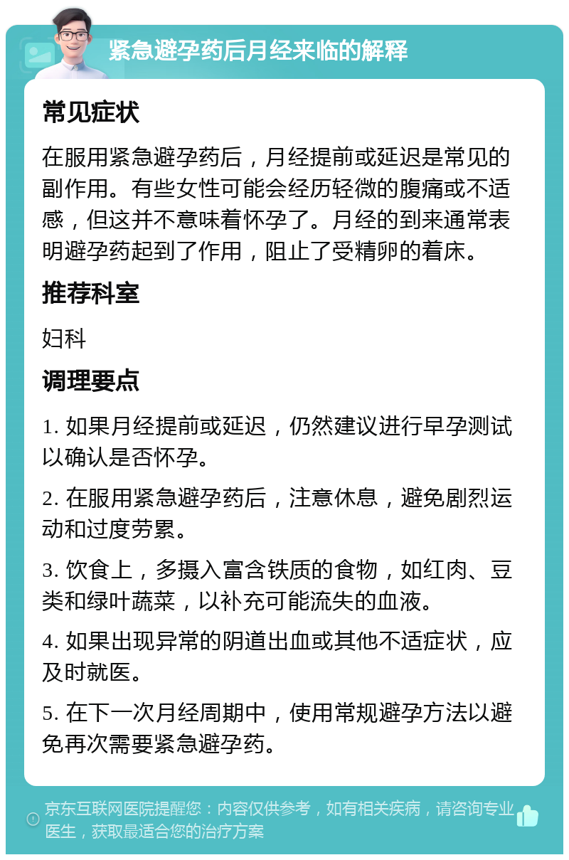 紧急避孕药后月经来临的解释 常见症状 在服用紧急避孕药后，月经提前或延迟是常见的副作用。有些女性可能会经历轻微的腹痛或不适感，但这并不意味着怀孕了。月经的到来通常表明避孕药起到了作用，阻止了受精卵的着床。 推荐科室 妇科 调理要点 1. 如果月经提前或延迟，仍然建议进行早孕测试以确认是否怀孕。 2. 在服用紧急避孕药后，注意休息，避免剧烈运动和过度劳累。 3. 饮食上，多摄入富含铁质的食物，如红肉、豆类和绿叶蔬菜，以补充可能流失的血液。 4. 如果出现异常的阴道出血或其他不适症状，应及时就医。 5. 在下一次月经周期中，使用常规避孕方法以避免再次需要紧急避孕药。