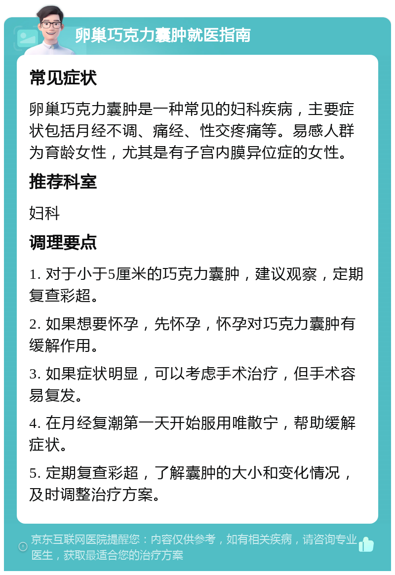 卵巢巧克力囊肿就医指南 常见症状 卵巢巧克力囊肿是一种常见的妇科疾病，主要症状包括月经不调、痛经、性交疼痛等。易感人群为育龄女性，尤其是有子宫内膜异位症的女性。 推荐科室 妇科 调理要点 1. 对于小于5厘米的巧克力囊肿，建议观察，定期复查彩超。 2. 如果想要怀孕，先怀孕，怀孕对巧克力囊肿有缓解作用。 3. 如果症状明显，可以考虑手术治疗，但手术容易复发。 4. 在月经复潮第一天开始服用唯散宁，帮助缓解症状。 5. 定期复查彩超，了解囊肿的大小和变化情况，及时调整治疗方案。