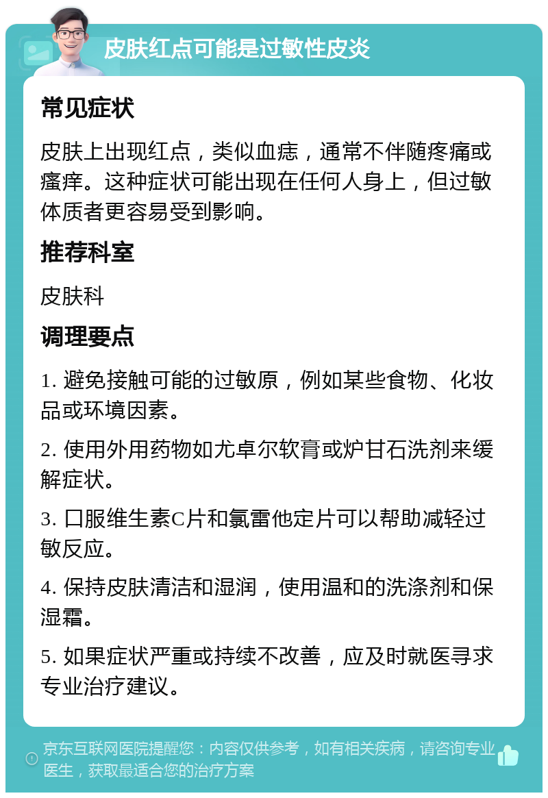 皮肤红点可能是过敏性皮炎 常见症状 皮肤上出现红点，类似血痣，通常不伴随疼痛或瘙痒。这种症状可能出现在任何人身上，但过敏体质者更容易受到影响。 推荐科室 皮肤科 调理要点 1. 避免接触可能的过敏原，例如某些食物、化妆品或环境因素。 2. 使用外用药物如尤卓尔软膏或炉甘石洗剂来缓解症状。 3. 口服维生素C片和氯雷他定片可以帮助减轻过敏反应。 4. 保持皮肤清洁和湿润，使用温和的洗涤剂和保湿霜。 5. 如果症状严重或持续不改善，应及时就医寻求专业治疗建议。