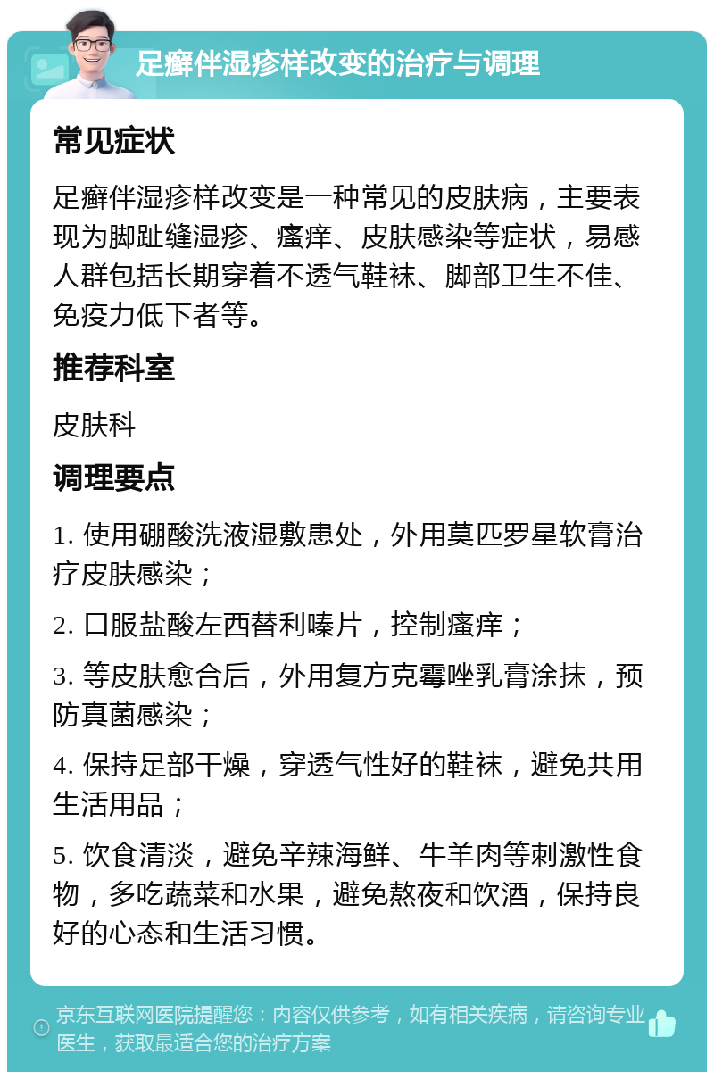 足癣伴湿疹样改变的治疗与调理 常见症状 足癣伴湿疹样改变是一种常见的皮肤病，主要表现为脚趾缝湿疹、瘙痒、皮肤感染等症状，易感人群包括长期穿着不透气鞋袜、脚部卫生不佳、免疫力低下者等。 推荐科室 皮肤科 调理要点 1. 使用硼酸洗液湿敷患处，外用莫匹罗星软膏治疗皮肤感染； 2. 口服盐酸左西替利嗪片，控制瘙痒； 3. 等皮肤愈合后，外用复方克霉唑乳膏涂抹，预防真菌感染； 4. 保持足部干燥，穿透气性好的鞋袜，避免共用生活用品； 5. 饮食清淡，避免辛辣海鲜、牛羊肉等刺激性食物，多吃蔬菜和水果，避免熬夜和饮酒，保持良好的心态和生活习惯。