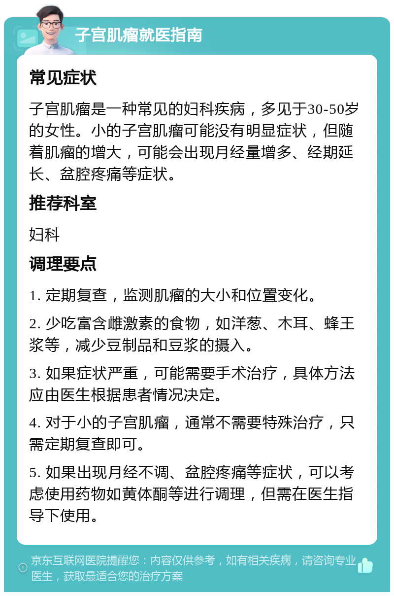 子宫肌瘤就医指南 常见症状 子宫肌瘤是一种常见的妇科疾病，多见于30-50岁的女性。小的子宫肌瘤可能没有明显症状，但随着肌瘤的增大，可能会出现月经量增多、经期延长、盆腔疼痛等症状。 推荐科室 妇科 调理要点 1. 定期复查，监测肌瘤的大小和位置变化。 2. 少吃富含雌激素的食物，如洋葱、木耳、蜂王浆等，减少豆制品和豆浆的摄入。 3. 如果症状严重，可能需要手术治疗，具体方法应由医生根据患者情况决定。 4. 对于小的子宫肌瘤，通常不需要特殊治疗，只需定期复查即可。 5. 如果出现月经不调、盆腔疼痛等症状，可以考虑使用药物如黄体酮等进行调理，但需在医生指导下使用。