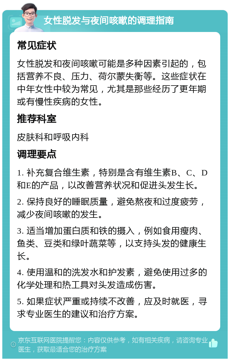 女性脱发与夜间咳嗽的调理指南 常见症状 女性脱发和夜间咳嗽可能是多种因素引起的，包括营养不良、压力、荷尔蒙失衡等。这些症状在中年女性中较为常见，尤其是那些经历了更年期或有慢性疾病的女性。 推荐科室 皮肤科和呼吸内科 调理要点 1. 补充复合维生素，特别是含有维生素B、C、D和E的产品，以改善营养状况和促进头发生长。 2. 保持良好的睡眠质量，避免熬夜和过度疲劳，减少夜间咳嗽的发生。 3. 适当增加蛋白质和铁的摄入，例如食用瘦肉、鱼类、豆类和绿叶蔬菜等，以支持头发的健康生长。 4. 使用温和的洗发水和护发素，避免使用过多的化学处理和热工具对头发造成伤害。 5. 如果症状严重或持续不改善，应及时就医，寻求专业医生的建议和治疗方案。