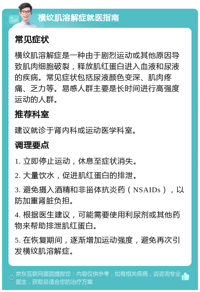 横纹肌溶解症就医指南 常见症状 横纹肌溶解症是一种由于剧烈运动或其他原因导致肌肉细胞破裂，释放肌红蛋白进入血液和尿液的疾病。常见症状包括尿液颜色变深、肌肉疼痛、乏力等。易感人群主要是长时间进行高强度运动的人群。 推荐科室 建议就诊于肾内科或运动医学科室。 调理要点 1. 立即停止运动，休息至症状消失。 2. 大量饮水，促进肌红蛋白的排泄。 3. 避免摄入酒精和非甾体抗炎药（NSAIDs），以防加重肾脏负担。 4. 根据医生建议，可能需要使用利尿剂或其他药物来帮助排泄肌红蛋白。 5. 在恢复期间，逐渐增加运动强度，避免再次引发横纹肌溶解症。