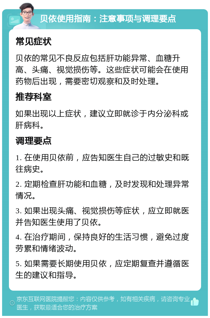 贝依使用指南：注意事项与调理要点 常见症状 贝依的常见不良反应包括肝功能异常、血糖升高、头痛、视觉损伤等。这些症状可能会在使用药物后出现，需要密切观察和及时处理。 推荐科室 如果出现以上症状，建议立即就诊于内分泌科或肝病科。 调理要点 1. 在使用贝依前，应告知医生自己的过敏史和既往病史。 2. 定期检查肝功能和血糖，及时发现和处理异常情况。 3. 如果出现头痛、视觉损伤等症状，应立即就医并告知医生使用了贝依。 4. 在治疗期间，保持良好的生活习惯，避免过度劳累和情绪波动。 5. 如果需要长期使用贝依，应定期复查并遵循医生的建议和指导。