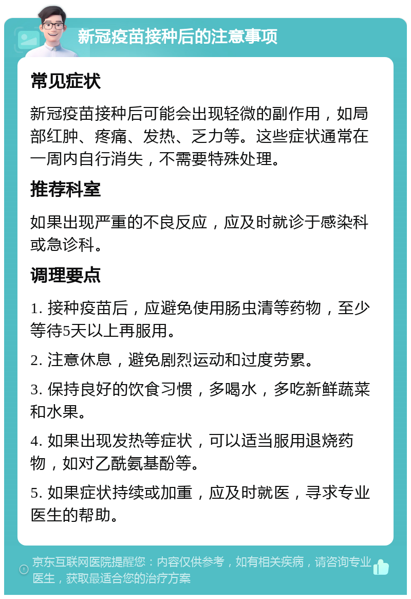 新冠疫苗接种后的注意事项 常见症状 新冠疫苗接种后可能会出现轻微的副作用，如局部红肿、疼痛、发热、乏力等。这些症状通常在一周内自行消失，不需要特殊处理。 推荐科室 如果出现严重的不良反应，应及时就诊于感染科或急诊科。 调理要点 1. 接种疫苗后，应避免使用肠虫清等药物，至少等待5天以上再服用。 2. 注意休息，避免剧烈运动和过度劳累。 3. 保持良好的饮食习惯，多喝水，多吃新鲜蔬菜和水果。 4. 如果出现发热等症状，可以适当服用退烧药物，如对乙酰氨基酚等。 5. 如果症状持续或加重，应及时就医，寻求专业医生的帮助。