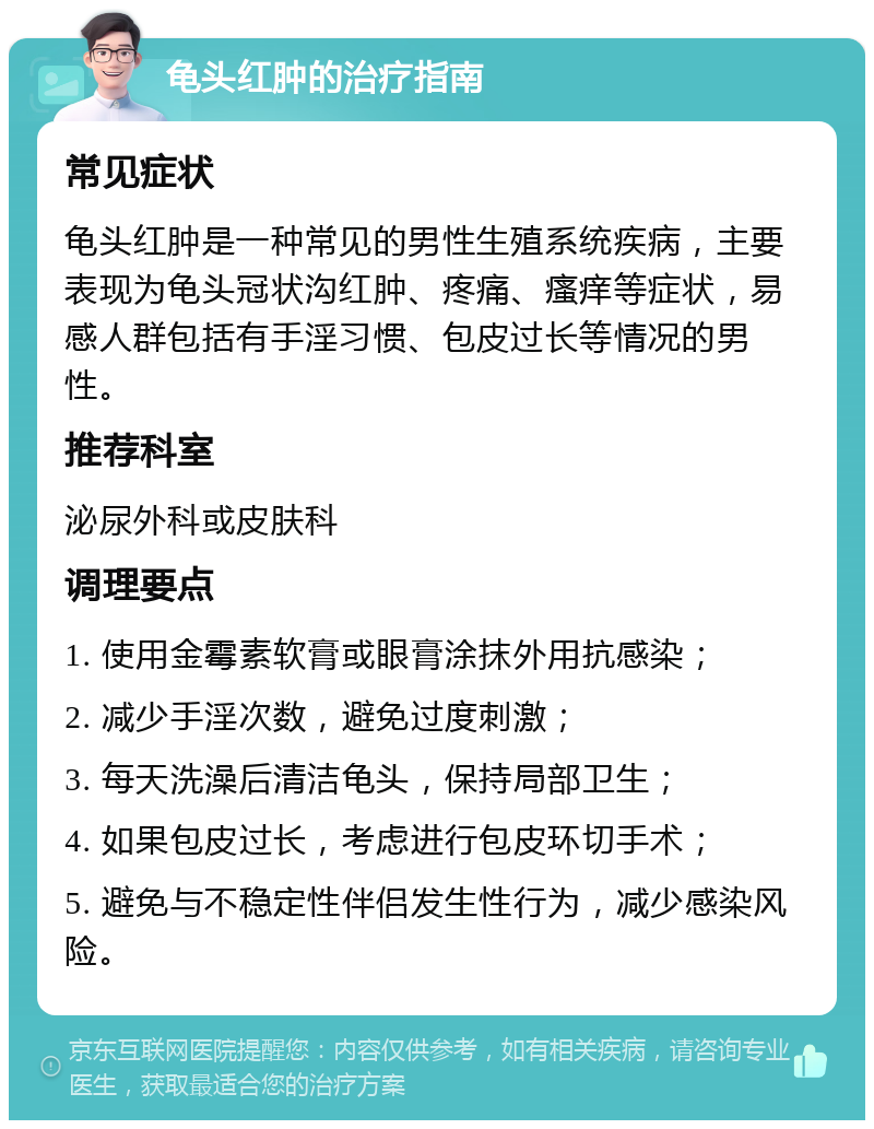 龟头红肿的治疗指南 常见症状 龟头红肿是一种常见的男性生殖系统疾病，主要表现为龟头冠状沟红肿、疼痛、瘙痒等症状，易感人群包括有手淫习惯、包皮过长等情况的男性。 推荐科室 泌尿外科或皮肤科 调理要点 1. 使用金霉素软膏或眼膏涂抹外用抗感染； 2. 减少手淫次数，避免过度刺激； 3. 每天洗澡后清洁龟头，保持局部卫生； 4. 如果包皮过长，考虑进行包皮环切手术； 5. 避免与不稳定性伴侣发生性行为，减少感染风险。