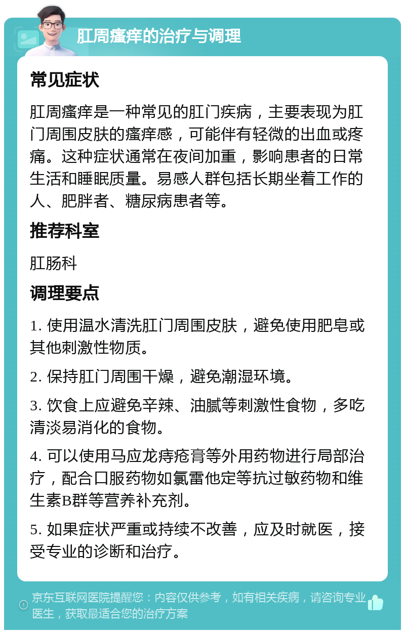 肛周瘙痒的治疗与调理 常见症状 肛周瘙痒是一种常见的肛门疾病，主要表现为肛门周围皮肤的瘙痒感，可能伴有轻微的出血或疼痛。这种症状通常在夜间加重，影响患者的日常生活和睡眠质量。易感人群包括长期坐着工作的人、肥胖者、糖尿病患者等。 推荐科室 肛肠科 调理要点 1. 使用温水清洗肛门周围皮肤，避免使用肥皂或其他刺激性物质。 2. 保持肛门周围干燥，避免潮湿环境。 3. 饮食上应避免辛辣、油腻等刺激性食物，多吃清淡易消化的食物。 4. 可以使用马应龙痔疮膏等外用药物进行局部治疗，配合口服药物如氯雷他定等抗过敏药物和维生素B群等营养补充剂。 5. 如果症状严重或持续不改善，应及时就医，接受专业的诊断和治疗。