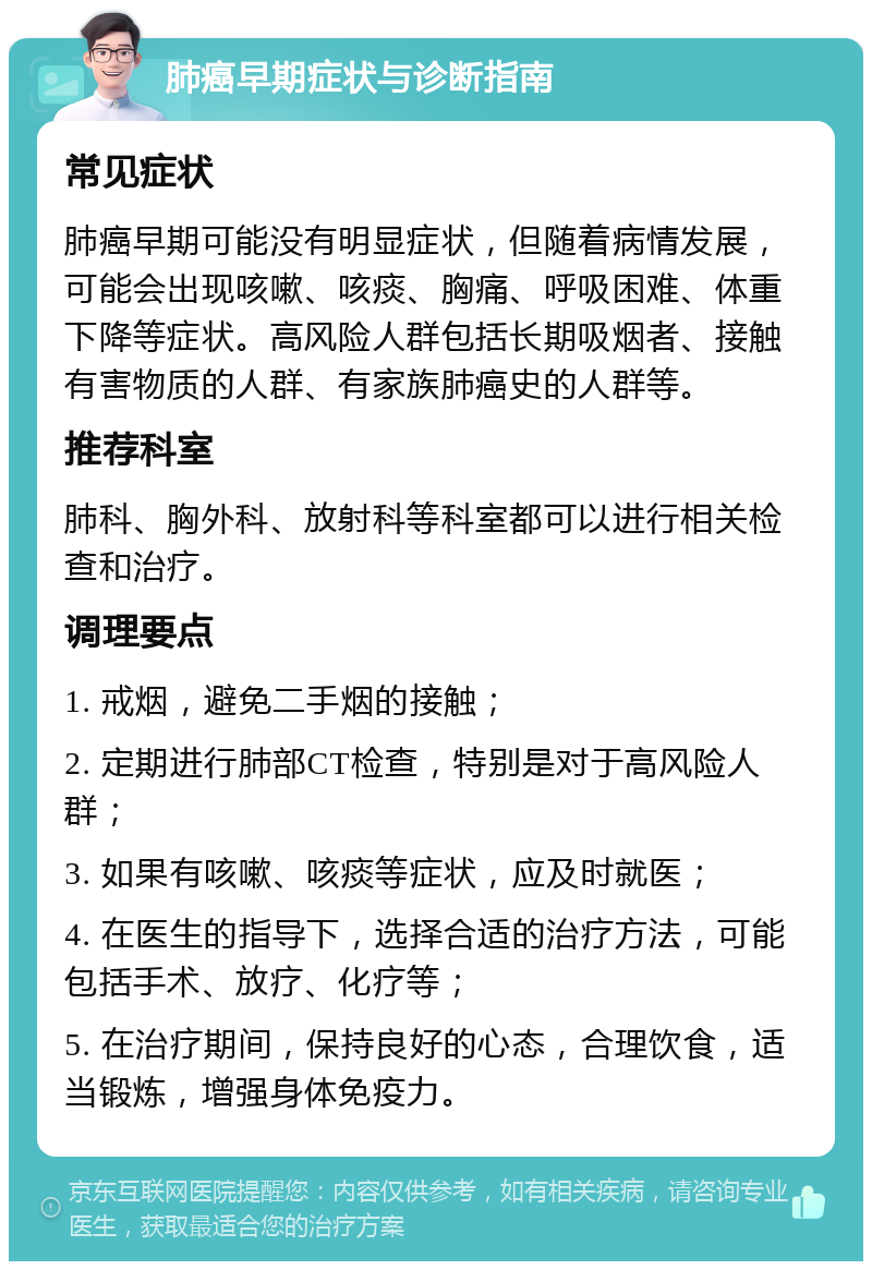 肺癌早期症状与诊断指南 常见症状 肺癌早期可能没有明显症状，但随着病情发展，可能会出现咳嗽、咳痰、胸痛、呼吸困难、体重下降等症状。高风险人群包括长期吸烟者、接触有害物质的人群、有家族肺癌史的人群等。 推荐科室 肺科、胸外科、放射科等科室都可以进行相关检查和治疗。 调理要点 1. 戒烟，避免二手烟的接触； 2. 定期进行肺部CT检查，特别是对于高风险人群； 3. 如果有咳嗽、咳痰等症状，应及时就医； 4. 在医生的指导下，选择合适的治疗方法，可能包括手术、放疗、化疗等； 5. 在治疗期间，保持良好的心态，合理饮食，适当锻炼，增强身体免疫力。