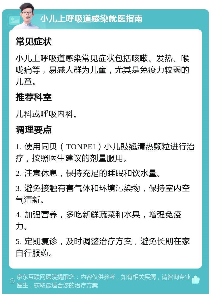 小儿上呼吸道感染就医指南 常见症状 小儿上呼吸道感染常见症状包括咳嗽、发热、喉咙痛等，易感人群为儿童，尤其是免疫力较弱的儿童。 推荐科室 儿科或呼吸内科。 调理要点 1. 使用同贝（TONPEI）小儿豉翘清热颗粒进行治疗，按照医生建议的剂量服用。 2. 注意休息，保持充足的睡眠和饮水量。 3. 避免接触有害气体和环境污染物，保持室内空气清新。 4. 加强营养，多吃新鲜蔬菜和水果，增强免疫力。 5. 定期复诊，及时调整治疗方案，避免长期在家自行服药。