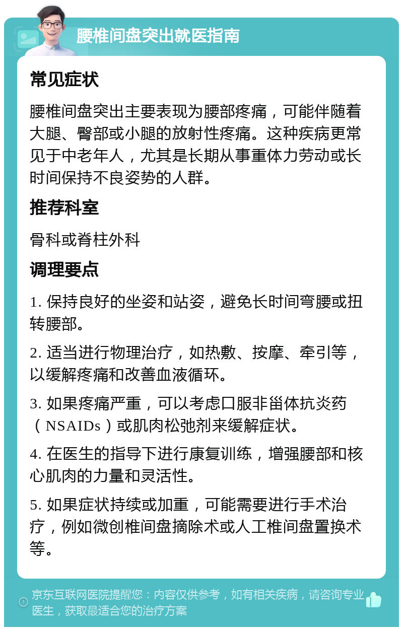 腰椎间盘突出就医指南 常见症状 腰椎间盘突出主要表现为腰部疼痛，可能伴随着大腿、臀部或小腿的放射性疼痛。这种疾病更常见于中老年人，尤其是长期从事重体力劳动或长时间保持不良姿势的人群。 推荐科室 骨科或脊柱外科 调理要点 1. 保持良好的坐姿和站姿，避免长时间弯腰或扭转腰部。 2. 适当进行物理治疗，如热敷、按摩、牵引等，以缓解疼痛和改善血液循环。 3. 如果疼痛严重，可以考虑口服非甾体抗炎药（NSAIDs）或肌肉松弛剂来缓解症状。 4. 在医生的指导下进行康复训练，增强腰部和核心肌肉的力量和灵活性。 5. 如果症状持续或加重，可能需要进行手术治疗，例如微创椎间盘摘除术或人工椎间盘置换术等。