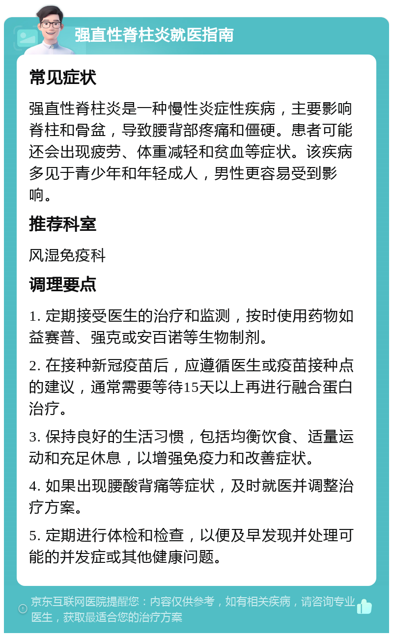 强直性脊柱炎就医指南 常见症状 强直性脊柱炎是一种慢性炎症性疾病，主要影响脊柱和骨盆，导致腰背部疼痛和僵硬。患者可能还会出现疲劳、体重减轻和贫血等症状。该疾病多见于青少年和年轻成人，男性更容易受到影响。 推荐科室 风湿免疫科 调理要点 1. 定期接受医生的治疗和监测，按时使用药物如益赛普、强克或安百诺等生物制剂。 2. 在接种新冠疫苗后，应遵循医生或疫苗接种点的建议，通常需要等待15天以上再进行融合蛋白治疗。 3. 保持良好的生活习惯，包括均衡饮食、适量运动和充足休息，以增强免疫力和改善症状。 4. 如果出现腰酸背痛等症状，及时就医并调整治疗方案。 5. 定期进行体检和检查，以便及早发现并处理可能的并发症或其他健康问题。