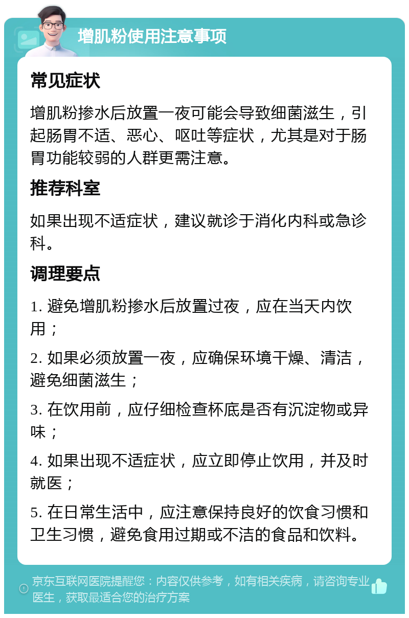 增肌粉使用注意事项 常见症状 增肌粉掺水后放置一夜可能会导致细菌滋生，引起肠胃不适、恶心、呕吐等症状，尤其是对于肠胃功能较弱的人群更需注意。 推荐科室 如果出现不适症状，建议就诊于消化内科或急诊科。 调理要点 1. 避免增肌粉掺水后放置过夜，应在当天内饮用； 2. 如果必须放置一夜，应确保环境干燥、清洁，避免细菌滋生； 3. 在饮用前，应仔细检查杯底是否有沉淀物或异味； 4. 如果出现不适症状，应立即停止饮用，并及时就医； 5. 在日常生活中，应注意保持良好的饮食习惯和卫生习惯，避免食用过期或不洁的食品和饮料。