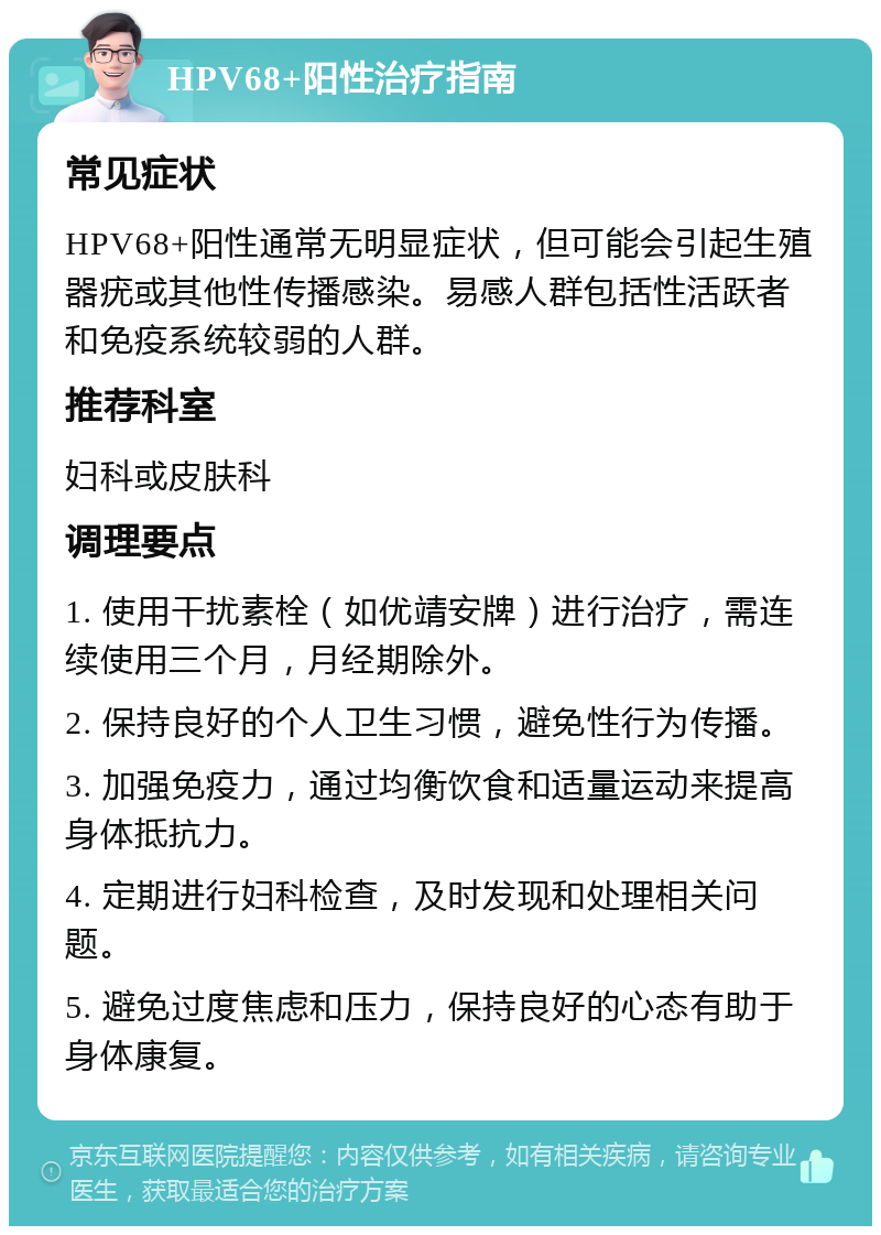 HPV68+阳性治疗指南 常见症状 HPV68+阳性通常无明显症状，但可能会引起生殖器疣或其他性传播感染。易感人群包括性活跃者和免疫系统较弱的人群。 推荐科室 妇科或皮肤科 调理要点 1. 使用干扰素栓（如优靖安牌）进行治疗，需连续使用三个月，月经期除外。 2. 保持良好的个人卫生习惯，避免性行为传播。 3. 加强免疫力，通过均衡饮食和适量运动来提高身体抵抗力。 4. 定期进行妇科检查，及时发现和处理相关问题。 5. 避免过度焦虑和压力，保持良好的心态有助于身体康复。