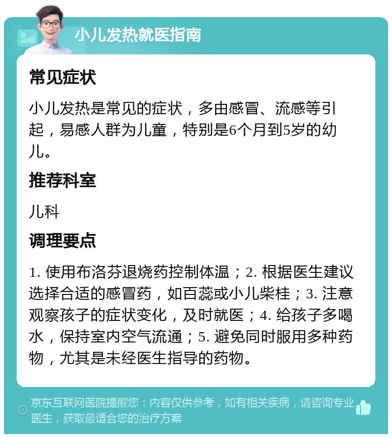 小儿发热就医指南 常见症状 小儿发热是常见的症状，多由感冒、流感等引起，易感人群为儿童，特别是6个月到5岁的幼儿。 推荐科室 儿科 调理要点 1. 使用布洛芬退烧药控制体温；2. 根据医生建议选择合适的感冒药，如百蕊或小儿柴桂；3. 注意观察孩子的症状变化，及时就医；4. 给孩子多喝水，保持室内空气流通；5. 避免同时服用多种药物，尤其是未经医生指导的药物。