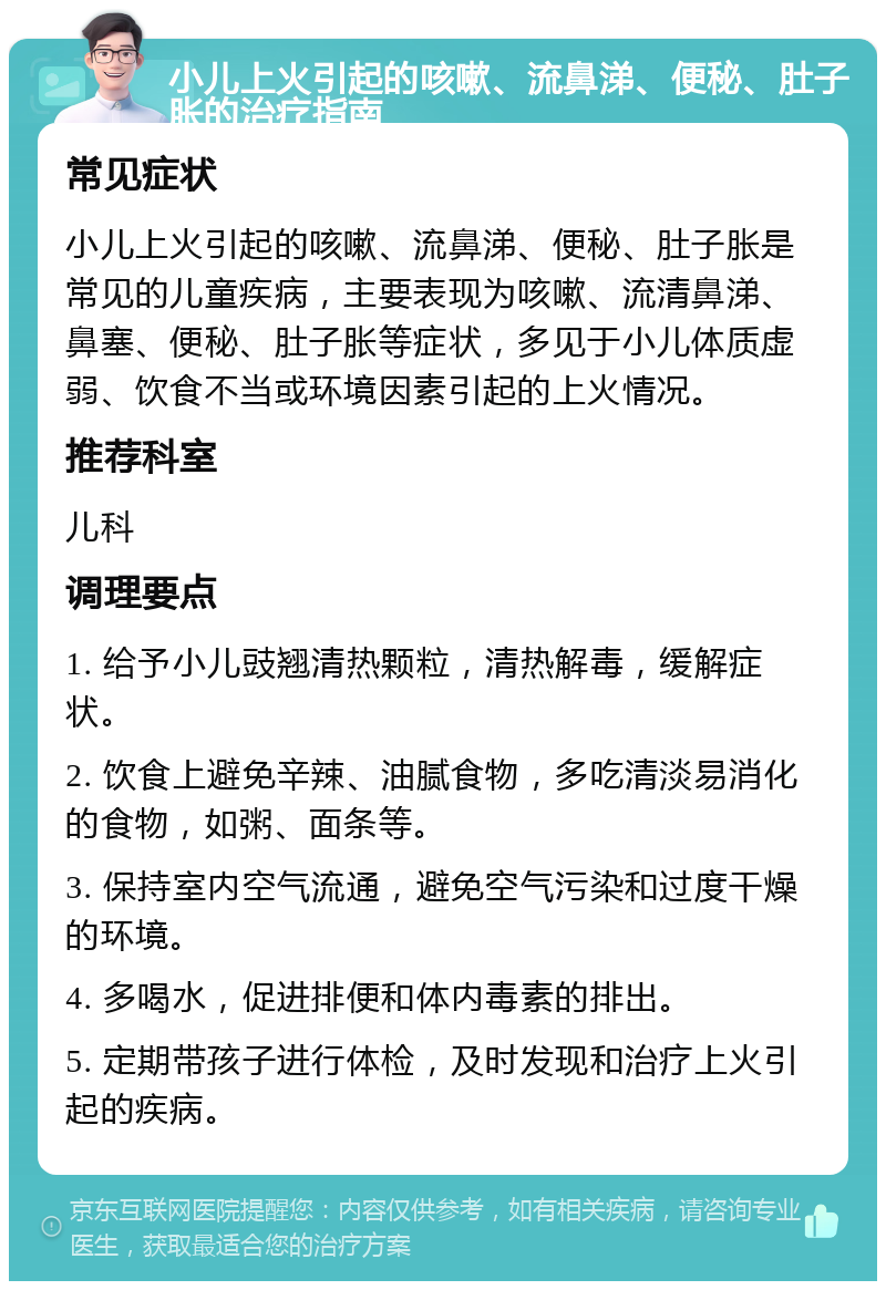 小儿上火引起的咳嗽、流鼻涕、便秘、肚子胀的治疗指南 常见症状 小儿上火引起的咳嗽、流鼻涕、便秘、肚子胀是常见的儿童疾病，主要表现为咳嗽、流清鼻涕、鼻塞、便秘、肚子胀等症状，多见于小儿体质虚弱、饮食不当或环境因素引起的上火情况。 推荐科室 儿科 调理要点 1. 给予小儿豉翘清热颗粒，清热解毒，缓解症状。 2. 饮食上避免辛辣、油腻食物，多吃清淡易消化的食物，如粥、面条等。 3. 保持室内空气流通，避免空气污染和过度干燥的环境。 4. 多喝水，促进排便和体内毒素的排出。 5. 定期带孩子进行体检，及时发现和治疗上火引起的疾病。