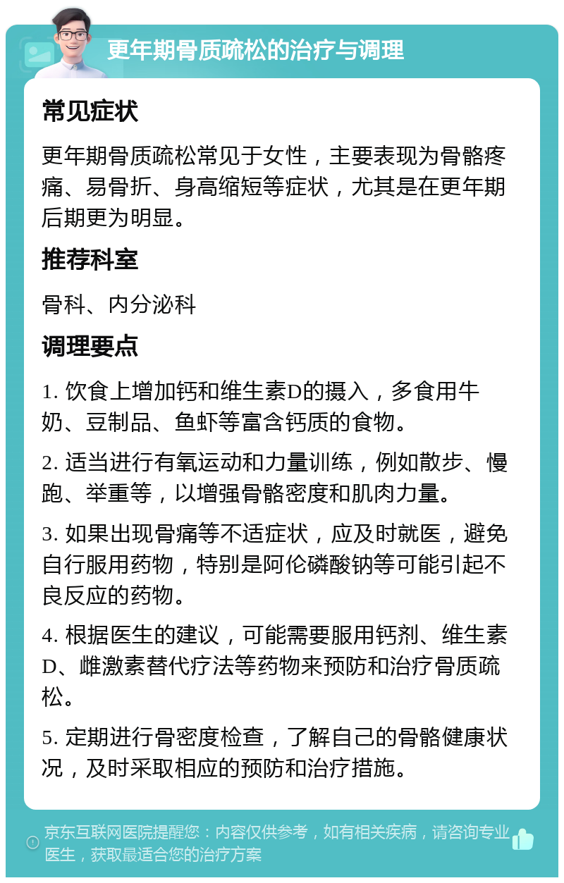 更年期骨质疏松的治疗与调理 常见症状 更年期骨质疏松常见于女性，主要表现为骨骼疼痛、易骨折、身高缩短等症状，尤其是在更年期后期更为明显。 推荐科室 骨科、内分泌科 调理要点 1. 饮食上增加钙和维生素D的摄入，多食用牛奶、豆制品、鱼虾等富含钙质的食物。 2. 适当进行有氧运动和力量训练，例如散步、慢跑、举重等，以增强骨骼密度和肌肉力量。 3. 如果出现骨痛等不适症状，应及时就医，避免自行服用药物，特别是阿伦磷酸钠等可能引起不良反应的药物。 4. 根据医生的建议，可能需要服用钙剂、维生素D、雌激素替代疗法等药物来预防和治疗骨质疏松。 5. 定期进行骨密度检查，了解自己的骨骼健康状况，及时采取相应的预防和治疗措施。