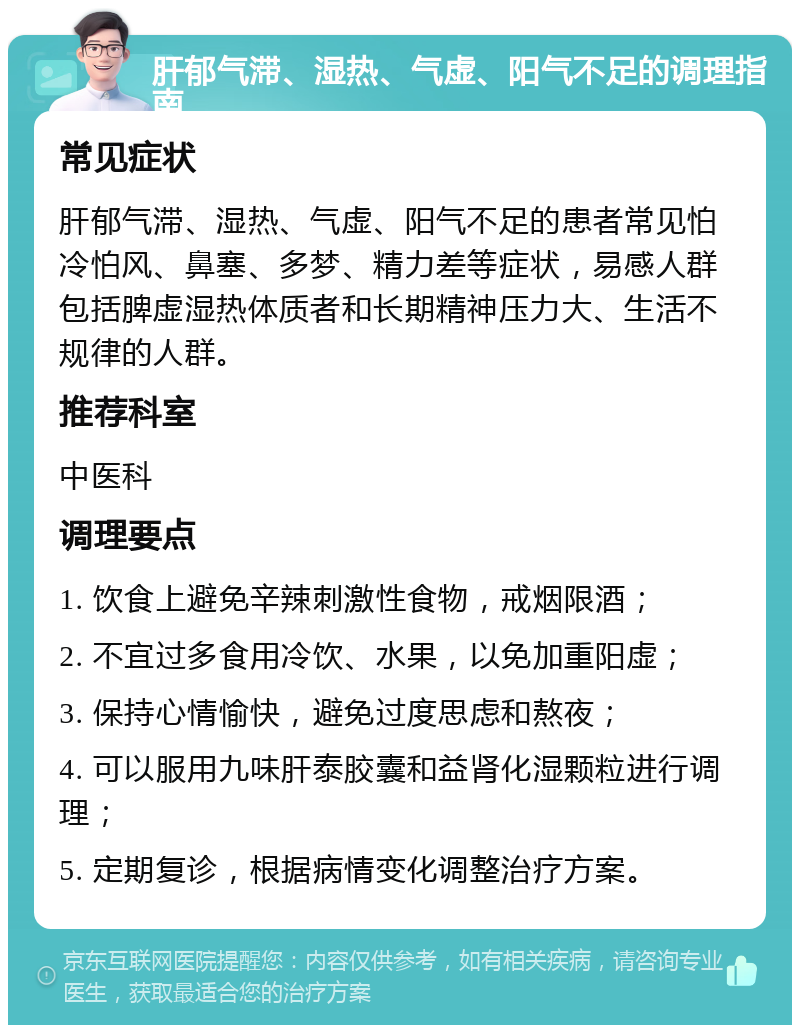 肝郁气滞、湿热、气虚、阳气不足的调理指南 常见症状 肝郁气滞、湿热、气虚、阳气不足的患者常见怕冷怕风、鼻塞、多梦、精力差等症状，易感人群包括脾虚湿热体质者和长期精神压力大、生活不规律的人群。 推荐科室 中医科 调理要点 1. 饮食上避免辛辣刺激性食物，戒烟限酒； 2. 不宜过多食用冷饮、水果，以免加重阳虚； 3. 保持心情愉快，避免过度思虑和熬夜； 4. 可以服用九味肝泰胶囊和益肾化湿颗粒进行调理； 5. 定期复诊，根据病情变化调整治疗方案。