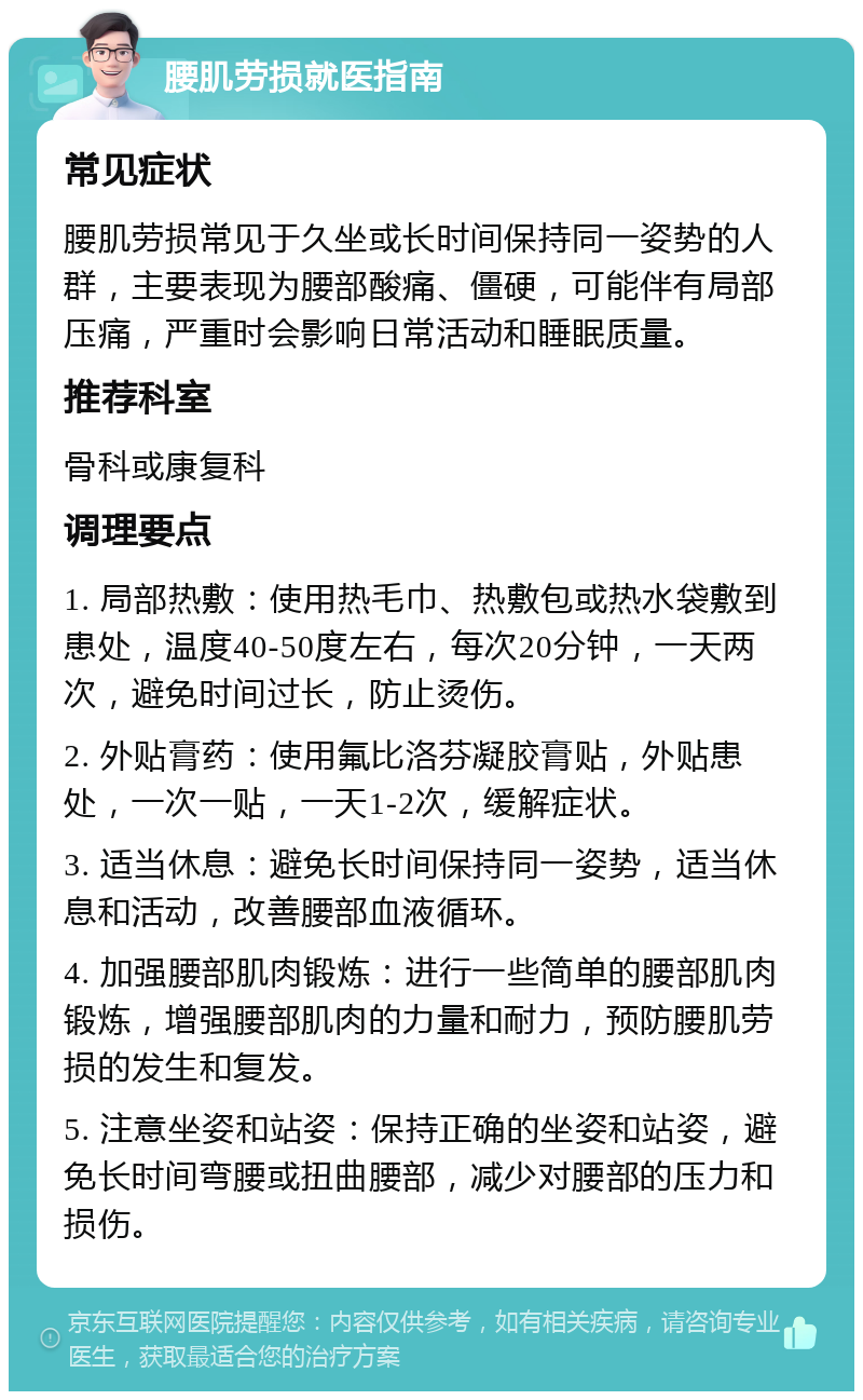 腰肌劳损就医指南 常见症状 腰肌劳损常见于久坐或长时间保持同一姿势的人群，主要表现为腰部酸痛、僵硬，可能伴有局部压痛，严重时会影响日常活动和睡眠质量。 推荐科室 骨科或康复科 调理要点 1. 局部热敷：使用热毛巾、热敷包或热水袋敷到患处，温度40-50度左右，每次20分钟，一天两次，避免时间过长，防止烫伤。 2. 外贴膏药：使用氟比洛芬凝胶膏贴，外贴患处，一次一贴，一天1-2次，缓解症状。 3. 适当休息：避免长时间保持同一姿势，适当休息和活动，改善腰部血液循环。 4. 加强腰部肌肉锻炼：进行一些简单的腰部肌肉锻炼，增强腰部肌肉的力量和耐力，预防腰肌劳损的发生和复发。 5. 注意坐姿和站姿：保持正确的坐姿和站姿，避免长时间弯腰或扭曲腰部，减少对腰部的压力和损伤。