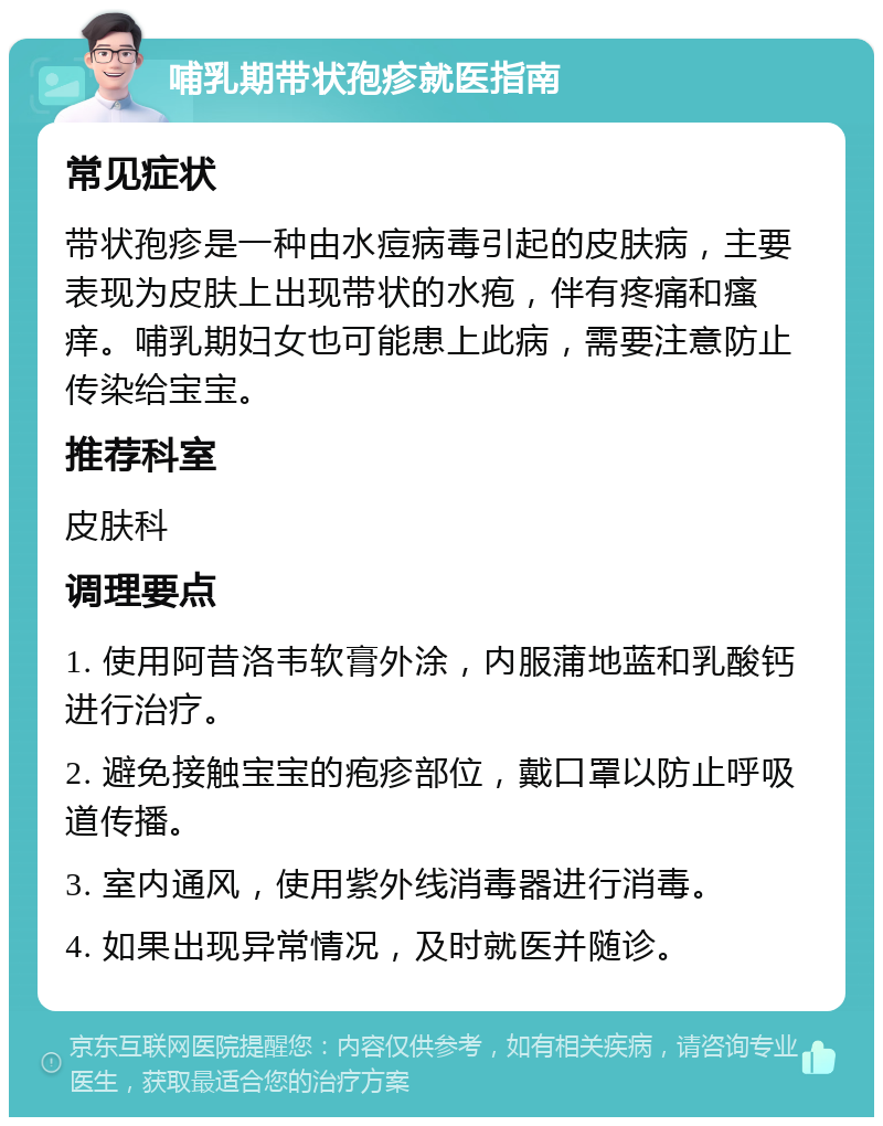 哺乳期带状孢疹就医指南 常见症状 带状孢疹是一种由水痘病毒引起的皮肤病，主要表现为皮肤上出现带状的水疱，伴有疼痛和瘙痒。哺乳期妇女也可能患上此病，需要注意防止传染给宝宝。 推荐科室 皮肤科 调理要点 1. 使用阿昔洛韦软膏外涂，内服蒲地蓝和乳酸钙进行治疗。 2. 避免接触宝宝的疱疹部位，戴口罩以防止呼吸道传播。 3. 室内通风，使用紫外线消毒器进行消毒。 4. 如果出现异常情况，及时就医并随诊。