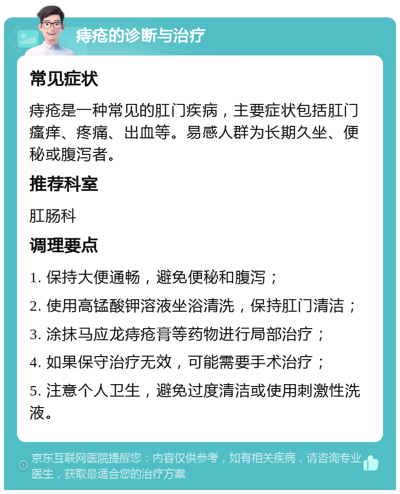 痔疮的诊断与治疗 常见症状 痔疮是一种常见的肛门疾病，主要症状包括肛门瘙痒、疼痛、出血等。易感人群为长期久坐、便秘或腹泻者。 推荐科室 肛肠科 调理要点 1. 保持大便通畅，避免便秘和腹泻； 2. 使用高锰酸钾溶液坐浴清洗，保持肛门清洁； 3. 涂抹马应龙痔疮膏等药物进行局部治疗； 4. 如果保守治疗无效，可能需要手术治疗； 5. 注意个人卫生，避免过度清洁或使用刺激性洗液。