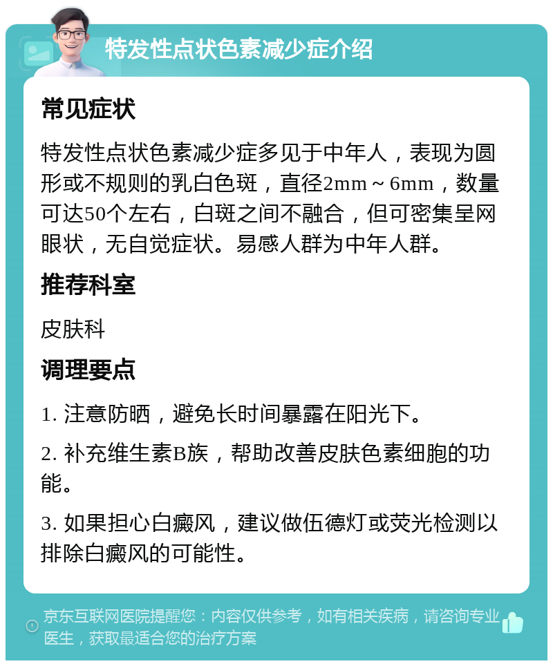 特发性点状色素减少症介绍 常见症状 特发性点状色素减少症多见于中年人，表现为圆形或不规则的乳白色斑，直径2mm～6mm，数量可达50个左右，白斑之间不融合，但可密集呈网眼状，无自觉症状。易感人群为中年人群。 推荐科室 皮肤科 调理要点 1. 注意防晒，避免长时间暴露在阳光下。 2. 补充维生素B族，帮助改善皮肤色素细胞的功能。 3. 如果担心白癜风，建议做伍德灯或荧光检测以排除白癜风的可能性。