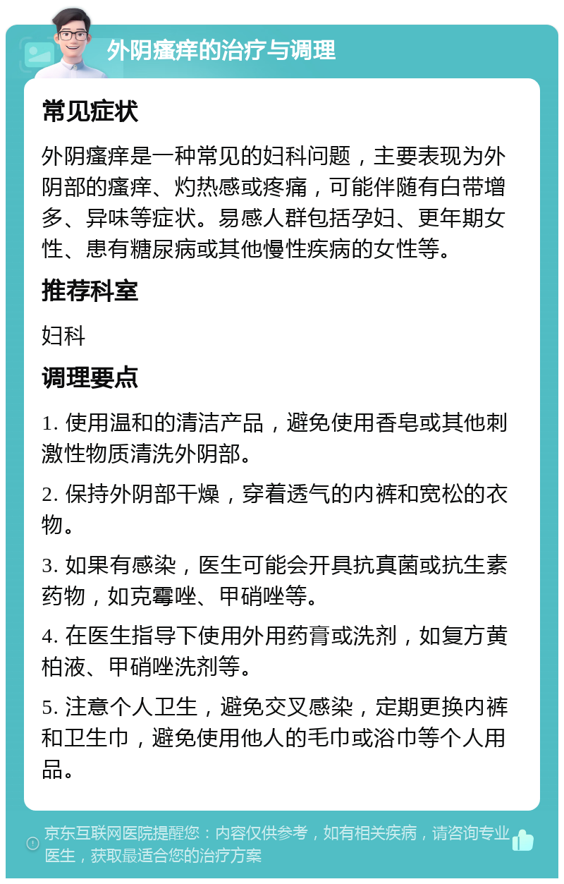 外阴瘙痒的治疗与调理 常见症状 外阴瘙痒是一种常见的妇科问题，主要表现为外阴部的瘙痒、灼热感或疼痛，可能伴随有白带增多、异味等症状。易感人群包括孕妇、更年期女性、患有糖尿病或其他慢性疾病的女性等。 推荐科室 妇科 调理要点 1. 使用温和的清洁产品，避免使用香皂或其他刺激性物质清洗外阴部。 2. 保持外阴部干燥，穿着透气的内裤和宽松的衣物。 3. 如果有感染，医生可能会开具抗真菌或抗生素药物，如克霉唑、甲硝唑等。 4. 在医生指导下使用外用药膏或洗剂，如复方黄柏液、甲硝唑洗剂等。 5. 注意个人卫生，避免交叉感染，定期更换内裤和卫生巾，避免使用他人的毛巾或浴巾等个人用品。