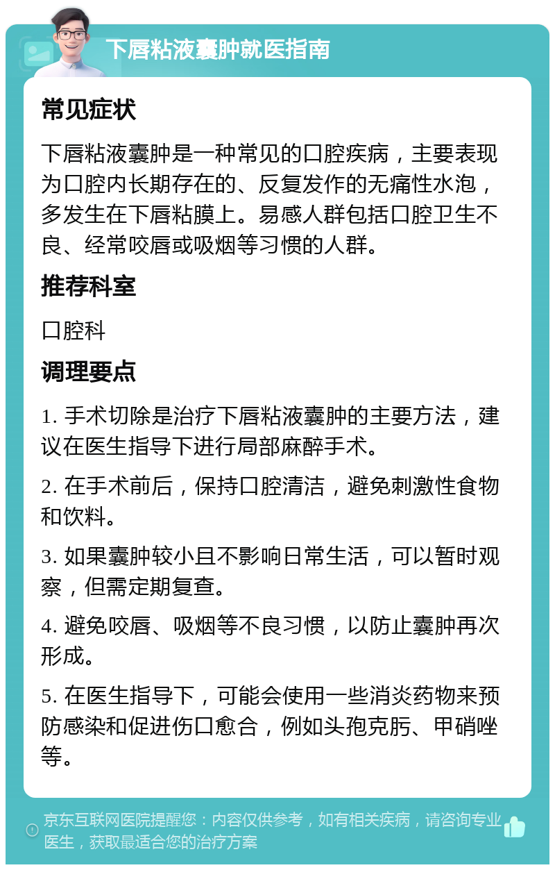 下唇粘液囊肿就医指南 常见症状 下唇粘液囊肿是一种常见的口腔疾病，主要表现为口腔内长期存在的、反复发作的无痛性水泡，多发生在下唇粘膜上。易感人群包括口腔卫生不良、经常咬唇或吸烟等习惯的人群。 推荐科室 口腔科 调理要点 1. 手术切除是治疗下唇粘液囊肿的主要方法，建议在医生指导下进行局部麻醉手术。 2. 在手术前后，保持口腔清洁，避免刺激性食物和饮料。 3. 如果囊肿较小且不影响日常生活，可以暂时观察，但需定期复查。 4. 避免咬唇、吸烟等不良习惯，以防止囊肿再次形成。 5. 在医生指导下，可能会使用一些消炎药物来预防感染和促进伤口愈合，例如头孢克肟、甲硝唑等。