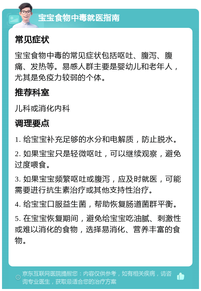 宝宝食物中毒就医指南 常见症状 宝宝食物中毒的常见症状包括呕吐、腹泻、腹痛、发热等。易感人群主要是婴幼儿和老年人，尤其是免疫力较弱的个体。 推荐科室 儿科或消化内科 调理要点 1. 给宝宝补充足够的水分和电解质，防止脱水。 2. 如果宝宝只是轻微呕吐，可以继续观察，避免过度喂食。 3. 如果宝宝频繁呕吐或腹泻，应及时就医，可能需要进行抗生素治疗或其他支持性治疗。 4. 给宝宝口服益生菌，帮助恢复肠道菌群平衡。 5. 在宝宝恢复期间，避免给宝宝吃油腻、刺激性或难以消化的食物，选择易消化、营养丰富的食物。