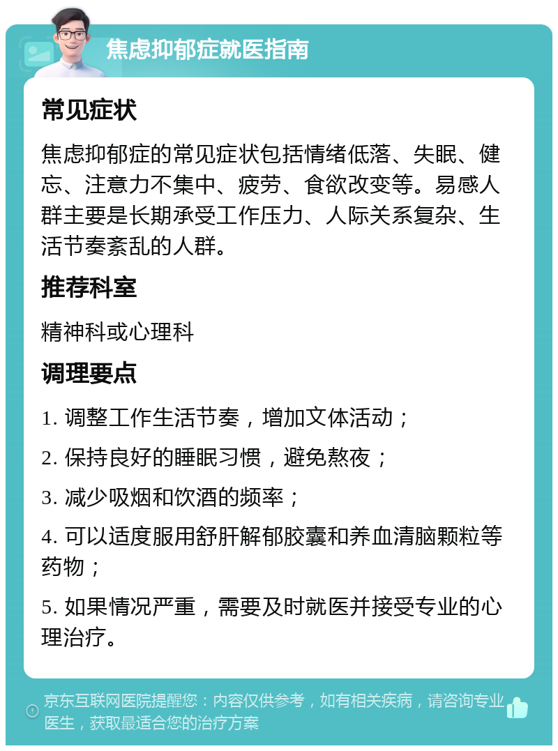 焦虑抑郁症就医指南 常见症状 焦虑抑郁症的常见症状包括情绪低落、失眠、健忘、注意力不集中、疲劳、食欲改变等。易感人群主要是长期承受工作压力、人际关系复杂、生活节奏紊乱的人群。 推荐科室 精神科或心理科 调理要点 1. 调整工作生活节奏，增加文体活动； 2. 保持良好的睡眠习惯，避免熬夜； 3. 减少吸烟和饮酒的频率； 4. 可以适度服用舒肝解郁胶囊和养血清脑颗粒等药物； 5. 如果情况严重，需要及时就医并接受专业的心理治疗。