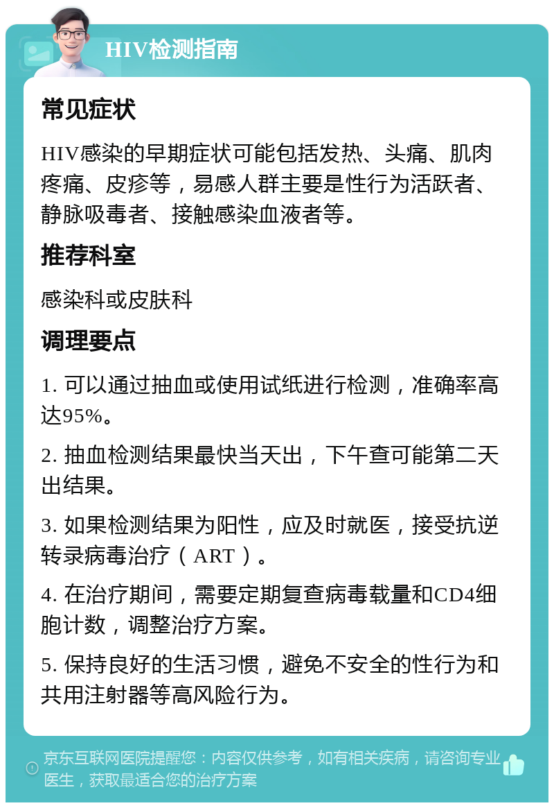 HIV检测指南 常见症状 HIV感染的早期症状可能包括发热、头痛、肌肉疼痛、皮疹等，易感人群主要是性行为活跃者、静脉吸毒者、接触感染血液者等。 推荐科室 感染科或皮肤科 调理要点 1. 可以通过抽血或使用试纸进行检测，准确率高达95%。 2. 抽血检测结果最快当天出，下午查可能第二天出结果。 3. 如果检测结果为阳性，应及时就医，接受抗逆转录病毒治疗（ART）。 4. 在治疗期间，需要定期复查病毒载量和CD4细胞计数，调整治疗方案。 5. 保持良好的生活习惯，避免不安全的性行为和共用注射器等高风险行为。