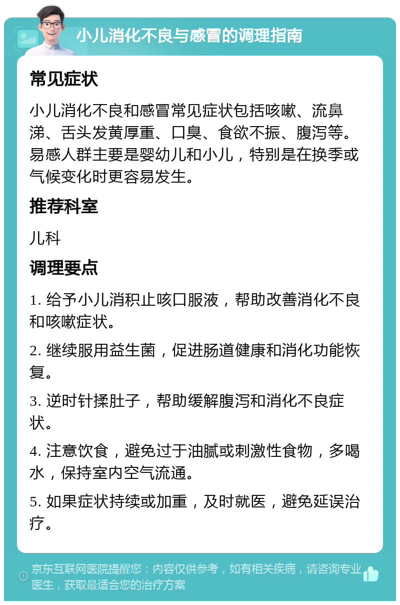 小儿消化不良与感冒的调理指南 常见症状 小儿消化不良和感冒常见症状包括咳嗽、流鼻涕、舌头发黄厚重、口臭、食欲不振、腹泻等。易感人群主要是婴幼儿和小儿，特别是在换季或气候变化时更容易发生。 推荐科室 儿科 调理要点 1. 给予小儿消积止咳口服液，帮助改善消化不良和咳嗽症状。 2. 继续服用益生菌，促进肠道健康和消化功能恢复。 3. 逆时针揉肚子，帮助缓解腹泻和消化不良症状。 4. 注意饮食，避免过于油腻或刺激性食物，多喝水，保持室内空气流通。 5. 如果症状持续或加重，及时就医，避免延误治疗。